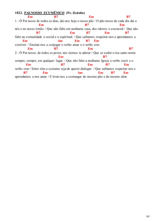 507 
1822. PAI-NOSSO ECUMÊNICO (Pe. Zezinho) 
Em B7 Em B7 
1 - Ó Pai nosso de todos os dias, dai-nos hoje o nosso pão / O pão nosso de cada dia dai a 
Em B7 Em 
nós e ao nosso irmão. / Que não falte em nenhuma casa, dos valores o essencial / Que não 
B7 Em B7 Em B7 
falte na comunidade o social e o espiritual. / Que saibamos respeitar-nos e aprendamos a 
Em Am Em B7 Em 
conviver / Ensinai-nos a conjugar o verbo amar e o verbo crer. 
Em B7 Em B7 
2 - Ó Pai nosso, de todos os povos nós viemos te adorar / Que se exalte o teu santo nome 
Em B7 
sempre, sempre, em qualquer lugar. / Que não falte a nenhuma Igreja o verbo ouvir e o 
Em B7 Em B7 Em 
verbo orar / Entre elas o costume seja de querer dialogar. / Que saibamos respeitar -nos e 
B7 Em Am Em B7 Em 
aprendamos a nos amar / E levai-nos a comungar do mesmo pão e do mesmo altar. 
 