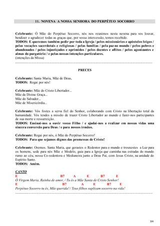 509 
11. NOVENA A NOSSA SENHORA DO PERPÉTUO SOCORRO 
Celebrante: Ó Mãe do Perpétuo Socorro, nós nos reunimos nesta novena para vos louvar, 
bendizer e agradecer todas as graças que, por vossa intercessão, temos recebido. 
TODOS: E queremos também pedir por toda a Igreja / pelos missionários e apóstolos leigos / 
pelas vocações sacerdotais e religiosas / pelas famílias / pela paz no mundo / pelos pobres e 
abandonados / pelos injustiçados e oprimidos / pelos doentes e aflitos / pelos agonizantes e 
almas do purgatório / e pelas nossas intenções particulares. 
(intenções da Missa) 
................................................................... ........................................................................................... 
PRECES 
Celebrante: Santa Maria, Mãe de Deus, 
TODOS: Rogai por nós! 
Celebrante: Mãe do Cristo Libertador... 
Mãe da Divina Graça... 
Mãe do Salvador... 
Mãe de Misericórdia... 
Celebrante: Vós fostes a serva fiel do Senhor, colaborando com Cristo na libertação total da 
humanidade. Vós tendes a missão de trazer Cristo Libertador ao mundo e fazer -nos participantes 
de sua morte e ressurreição. 
TODOS: Ensinai -nos a ouvir vosso Filho / e ajudai -nos a realizar em nossas vidas uma 
sincera conversão para Deus / e para nossos irmãos. 
Celebrante: Rogai por nós, ó Mãe do Perpétuo Socorro! 
TODOS: Para que sejamos dignos das promessas de Cristo! 
Celebrante: Oremos. Santa Maria, que gerastes o Redentor para o mundo e trouxestes a Luz para 
os homens, sede para nós Mãe e Modelo, guia para a Igreja que caminha nas estradas do mundo 
rumo ao céu, nossa Co-redentora e Medianeira junto a Deus Pai, com Jesus Cristo, na unidade do 
Espírito Santo. 
TODOS: Amém. 
CANTO 
E B7 A E B7 E 
Ó Virgem Maria, Rainha de amor, / Tu és a Mãe Santa de Cristo Senhor! 
E B7 A E B7 E 
Perpétuo Socorro tu és, Mãe querida! / Teus filhos suplicam socorro na vida! 
.............................................................................................................................................................. 
 