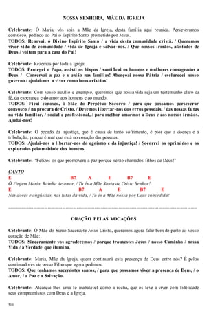 510 
NOSSA SENHORA, MÃE DA IGREJA 
Celebrante: Ó Maria, vós sois a Mãe da Igreja, desta família aqui reunida. Perseveramos 
convosco, pedindo ao Pai o Espírito Santo prometido por Jesus. 
TODOS: Renovai, ó Divino Espírito Santo / a vida desta comunidade cristã. / Queremos 
viver vida de comunidade / vida de Igreja e salvar-nos. / Que nossos irmãos, afastados de 
Deus / voltem para a casa do Pai! 
Celebrante: Rezemos por toda a Igreja: 
TODOS: Protegei o Papa, assisti os bi spos / santificai os homens e mulheres consagrados a 
Deus / Conservai a paz e a união nas famílias! Abençoai nossa Pátria / esclarecei nosso 
governo / ajudai -nos a viver como bons cristãos! 
Celebrante: Com vosso auxílio e exemplo, queremos que nossa vida seja um testemunho claro da 
fé, da esperança e do amor aos homens e ao mundo. 
TODOS: Ficai conosco, ó Mãe do Perpétuo Socorro / para que possamos perseverar 
convosco / na procura de Cristo. / Devemos libertar-nos dos erros pessoais, / das nossas faltas 
na vida familiar, / social e profissional, / para melhor amarmos a Deus e aos nossos irmãos. 
Ajudai-nos! 
Celebrante: O pecado da injustiça, que é causa de tanto sofrimento, é pior que a doença e a 
tribulação, porque é mal que está no coração das pessoas. 
TODOS: Ajudai-nos a libertar-nos do egoísmo e da injustiça! / Socorrei os oprimidos e os 
explorados pela maldade dos homens. 
Celebrante: “Felizes os que promovem a paz porque serão chamados filhos de Deus!” 
CANTO 
E B7 A E B7 E 
Ó Virgem Maria, Rainha de amor, / Tu és a Mãe Santa de Cristo Senhor! 
E B7 A E B7 E 
Nas dores e angústias, nas lutas da vida, / Tu és a Mãe nossa por Deus concedida! 
.............................................................................................................................................................. 
ORAÇÃO PELAS VOCAÇÕES 
Celebrante: Ó Mãe do Sumo Sacerdote Jesus Cristo, queremos agora falar bem de perto ao vosso 
coração de Mãe: 
TODOS: Sinceramente vos agradecemos / porque trouxestes Jesus / nosso Caminho / nossa 
Vida / a Verdade que ilumina. 
Celebrante: Maria, Mãe da Igreja, quem continuará esta presença de Deus entre nós? É pelos 
continuadores de vosso Filho que agora pedimos: 
TODOS: Que tenhamos sacerdotes santos, / para que possamos viver a presença de Deus, / o 
Amor, / a Paz e a Salvação. 
Celebrante: Alcançai-lhes uma fé inabalável como a rocha, que os leve a viver com fidelidade 
seus compromissos com Deus e a Igreja. 
 