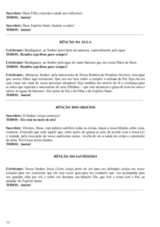 Sacerdote: Deus Filho conceda a saúde aos enfermos! 
TODOS: Amém! 
Sacerdote: Deus Espírito Santo ilumine a todos! 
TODOS: Amém! 
.............................................................................................................................................................. 
512 
BÊNÇÃO DA ÁGUA 
Celebrante: Bendigamos ao Senhor pelos bens da natureza, especialmente pela água. 
TODOS: Bendito seja Deus para sempre! 
Celebrante: Bendigamos ao Senhor pela água do santo batismo que nos torna filhos de Deus. 
TODOS: Bendito seja Deus para sempre! 
Celebrante: Abençoai, Senhor, pela intercessão de Nossa Senhora do Perpétuo Socorro, esta água 
que vossos filhos aqui trouxeram. Que seu uso leve todos a cumprir a vontade do Pai. Seja ela em 
suas casas um sinal de vossa presença salvadora! Seja também um motivo de fé e confiança para 
as mães que esperam o nascimento de seus filhinhos – que elas alcancem a graça de levá-los sãos e 
salvos às águas do batismo!. Em nome do Pai e do Filho e do Espírito Santo. 
TODOS: Amém! 
.............................................................................................................................................................. 
BÊNÇÃO DOS OBJETOS 
Sacerdote: O Senhor esteja convosco! 
TODOS: Ele está no meio de nós! 
Sacerdote: Oremos. Deus, cuja palavra santifica todas as coisas, lançai a vossa bênção sobre estas 
criaturas. Concedei que todo aquele que, entre ações de graças as usar, de acordo com a vossa Lei 
e vontade, pela invocação do vosso santíssimo nome, receba de vós a saúde do corpo e a proteção 
da alma. Por Cristo nosso Senhor. 
TODOS: Amém! 
.............................................................................................................................................................. 
BÊNÇÃO DO SANTÍSSIMO 
Celebrante: Nosso Senhor Jesus Cristo esteja perto de vós para vos defender; esteja em vosso 
coração para vos conservar; que ele seja vosso guia para vos conduzir; que vos acompanhe para 
vos guardar; olhe por vós e sobre vós derrame sua bênção! Ele, que vive e reina com o Pai, na 
unidade do Espírito Santo. 
TODOS: Amém! 
.............................................................................................................................................................. 
 