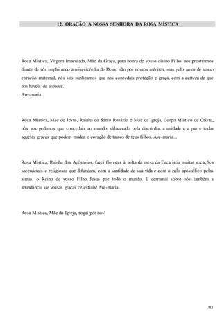 513 
12. ORAÇÃO A NOSSA SENHORA DA ROSA MÍSTICA 
Rosa Mística, Virgem Imaculada, Mãe da Graça, para honra de vosso divino Filho, nos prostramos 
diante de vós implorando a misericórdia de Deus: não por nossos méritos, mas pelo amor de vosso 
coração maternal, nós vos suplicamos que nos concedais proteção e graça, com a certeza de que 
nos haveis de atender. 
Ave-maria... 
Rosa Mística, Mãe de Jesus, Rainha do Santo Rosário e Mãe da Igreja, Corpo Místico de Cristo, 
nós vos pedimos que concedais ao mundo, dilacerado pela discórdia, a unidade e a paz e todas 
aquelas graças que podem mudar o coração de tantos de teus filhos. Ave-maria... 
Rosa Mística, Rainha dos Apóstolos, fazei florecer à volta da mesa da Eucaristia muitas vocaçõe s 
sacerdotais e religiosas que difundam, com a santidade de sua vida e com o zelo apostólico pelas 
almas, o Reino de vosso Filho Jesus por todo o mundo. E derramai sobre nós também a 
abundância de vossas graças celestiais! Ave-maria... 
Rosa Mística, Mãe da Igreja, rogai por nós! 
 