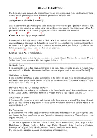 517 
ORAÇÃO EUCARÍSTICA I 
Pai de misericórdia, a quem sobe nossos louvores, nós vos pedimos por Jesus Cristo, vosso Filho e 
Senhor nosso, que abençoeis estas oferendas apresentadas ao vosso altar. 
F C7 F 
Abençoai nossa oferenda, ó Senhor! (  ) 
Nós as oferecemos pela vossa Igreja santa e católica: concedei-lhe paz e proteção, unindo-a num 
só Corpo e governando-a por toda a terra. Nós as oferecemos também pelo vosso servo o Papa N., 
por nosso Bispo N., e por todos os que guardam a fé que receberam dos Apóstolos. 
F C7 F 
Conservai a vossa Igreja sempre unida! 
Lembrai-vos, ó Pai, dos vossos filhos e filhas N.N. e de todos os que circundam este altar, dos 
quais conheceis a fidelidade e a dedicação em vos servir. Eles vos oferecem conosco este sacrifício 
de louvor por si e por todos os seus, e elevam a vós as suas preces para alcançar o perdão de suas 
faltas, a segurança em suas vidas e a salvação que esperam. 
F C7 F 
Lembrai-vos, ó Pai, de vossos filhos! 
Em comunhão com toda a Igreja, veneramos a sempre Virgem Maria, Mãe de nosso Deus e 
Senhor Jesus Cristo; e também São José, esposo de Maria ... * 
...................................................................................................................................... ........................ 
No Natal e Oitava 
[ Em comunhão com toda a Igreja celebramos o dia Santo (a noite santa) em que a Virgem Maria 
deu ao mundo o Salvador. Veneramos também a mesma Virgem Maria e seu esposo São José ] ...* 
Na Epifania do Senhor 
[ Em comunhão com toda a Igreja celebramos o dia Santo em que vosso Filho único, convosco 
eterno em vossa glória, manifestou-se visivelmente em nossa carne. Veneramos também a Virgem 
Maria e seu esposo São José ]... * 
Da Vigília Pascal até o 2º Domingo da Páscoa 
[ Em comunhão com toda a Igreja celebramos o dia Santo (a noite santa) da ressurreição de nosso 
Senhor Jesus Cristo. Veneramos também a Virgem Maria e seu esposo São José ]...* 
Na Ascensão do Senhor 
[ Em comunhão com toda a Igreja celebramos o dia Santo em que o vosso Filho único elevou à 
glória da vossa direita a fragilidade de nossa carne. Veneramos também a Virgem Mar ia e seu 
esposo São José ]... * 
Em Pentecostes 
[ Em comunhão com toda a Igreja celebramos o dia Santo de Pentecostes em que o Espírito Santo 
em línguas de fogo manifestou-se aos Apóstolos. Veneramos também a Virgem Maria e seu 
esposo São José ]... * 
.............................................................................................................................................................. 
*... os Santos Apóstolos e Mártires: Pedro e Paulo, André, Tiago e João, Tomé, Tiago e Filipe, 
Bartolomeu e Mateus, Simão e Tadeu, Lino, Cleto, Clemente, Sisto, Cornélio e Cipriano, 
Lourenço e Crisógono, João e Paulo, Cosme e Damião, e todos os vossos Santos. 
Por seus méritos e preces concedei-nos sem cessar a vossa proteção. 
 