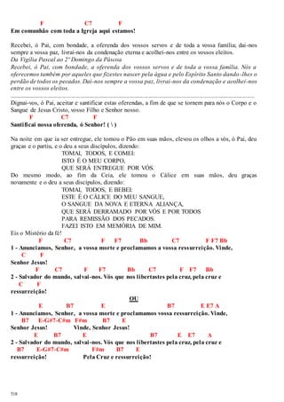 518 
F C7 F 
Em comunhão com toda a Igreja aqui estamos! 
Recebei, ó Pai, com bondade, a oferenda dos vossos servos e de toda a vossa família; dai -nos 
sempre a vossa paz, livrai-nos da condenação eterna e acolhei-nos entre os vossos eleitos. 
Da Vigília Pascal ao 2º Domingo da Páscoa 
Recebei, ó Pai, com bondade, a oferenda dos vossos servos e de toda a vossa família. Nós a 
oferecemos também por aqueles que fizestes nascer pela água e pelo Espírito Santo dando -lhes o 
perdão de todos os pecados. Dai-nos sempre a vossa paz, livrai-nos da condenação e acolhei-nos 
entre os vossos eleitos. 
.............................................................................................................................................................. 
Dignai-vos, ó Pai, aceitar e santificar estas oferendas, a fim de que se tornem para nós o Corpo e o 
Sangue de Jesus Cristo, vosso Filho e Senhor nosso. 
F C7 F 
Santificai nossa oferenda, ó Senhor! (  ) 
Na noite em que ia ser entregue, ele tomou o Pão em suas mãos, elevou os olhos a vós, ó Pai, deu 
graças e o partiu, e o deu a seus discípulos, dizendo: 
TOMAI, TODOS, E COMEI: 
ISTO É O MEU CORPO, 
QUE SERÁ ENTREGUE POR VÓS. 
Do mesmo modo, ao fim da Ceia, ele tomou o Cálice em suas mãos, deu graças 
novamente e o deu a seus discípulos, dizendo: 
TOMAI, TODOS, E BEBEI: 
ESTE É O CÁLICE DO MEU SANGUE, 
O SANGUE DA NOVA E ETERNA ALIANÇA, 
QUE SERÁ DERRAMADO POR VÓS E POR TODOS 
PARA REMISSÃO DOS PECADOS. 
FAZEI ISTO EM MEMÓRIA DE MIM. 
Eis o Mistério da fé! 
F C7 F F7 Bb C7 F F7 Bb 
1 - Anunciamos, Senhor, a vossa morte e proclamamos a vossa ressurreição. Vinde, 
C F 
Senhor Jesus! 
F C7 F F7 Bb C7 F F7 Bb 
2 - Salvador do mundo, salvai -nos. Vós que nos libertastes pela cruz, pela cruz e 
C F 
ressurreição! 
OU 
E B7 E B7 E E7 A 
1 - Anunciamos, Senhor, a vossa morte e proclamamos vossa ressurreição. Vinde, 
B7 E-G#7-C#m F#m B7 E 
Senhor Jesus! Vinde, Senhor Jesus! 
E B7 E B7 E E7 A 
2 - Salvador do mundo, salvai -nos. Vós que nos libertastes pela cruz, pela cruz e 
B7 E-G#7-C#m F#m B7 E 
ressurreição! Pela Cruz e ressurreição! 
 