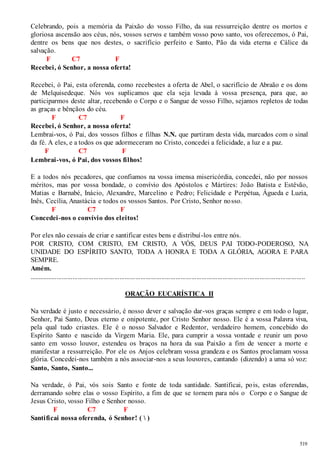 Celebrando, pois a memória da Paixão do vosso Filho, da sua ressurreição dentre os mortos e 
gloriosa ascensão aos céus, nós, vossos servos e também vosso povo santo, vos oferecemos, ó Pai, 
dentre os bens que nos destes, o sacrifício perfeito e Santo, Pão da vida eterna e Cálice da 
salvação. 
519 
F C7 F 
Recebei, ó Senhor, a nossa oferta! 
Recebei, ó Pai, esta oferenda, como recebestes a oferta de Abel, o sacrifício de Abraão e os dons 
de Melquisedeque. Nós vos suplicamos que ela seja levada à vossa presença, para que, ao 
participarmos deste altar, recebendo o Corpo e o Sangue de vosso Filho, sejamos repletos de todas 
as graças e bênçãos do céu. 
F C7 F 
Recebei, ó Senhor, a nossa oferta! 
Lembrai-vos, ó Pai, dos vossos filhos e filhas N.N. que partiram desta vida, marcados com o sinal 
da fé. A eles, e a todos os que adormeceram no Cristo, concedei a felicidade, a luz e a paz. 
F C7 F 
Lembrai-vos, ó Pai, dos vossos filhos! 
E a todos nós pecadores, que confiamos na vossa imensa misericórdia, concedei, não por nossos 
méritos, mas por vossa bondade, o convívio dos Apóstolos e Mártires: João Batista e Estêvão, 
Matias e Barnabé, Inácio, Alexandre, Marcelino e Pedro; Felicidade e Perpétua, Águeda e Luzia, 
Inês, Cecília, Anastácia e todos os vossos Santos. Por Cristo, Senhor nosso. 
F C7 F 
Concedei -nos o convívio dos eleitos! 
Por eles não cessais de criar e santificar estes bens e distribuí-los entre nós. 
POR CRISTO, COM CRISTO, EM CRISTO, A VÓS, DEUS PAI TODO-PODEROSO, NA 
UNIDADE DO ESPÍRITO SANTO, TODA A HONRA E TODA A GLÓRIA, AGORA E PARA 
SEMPRE. 
Amém. 
.............................................................................................................................................................. 
ORAÇÃO EUCARÍSTICA II 
Na verdade é justo e necessário, é nosso dever e salvação dar -vos graças sempre e em todo o lugar, 
Senhor, Pai Santo, Deus eterno e onipotente, por Cristo Senhor nosso. Ele é a vossa Palavra viva, 
pela qual tudo criastes. Ele é o nosso Salvador e Redentor, verdadeiro homem, concebido do 
Espírito Santo e nascido da Virgem Maria. Ele, para cumprir a vossa vontade e reunir um povo 
santo em vosso louvor, estendeu os braços na hora da sua Paixão a fim de vencer a morte e 
manifestar a ressurreição. Por ele os Anjos celebram vossa grandeza e os Santos proclamam vossa 
glória. Concedei-nos também a nós associar-nos a seus louvores, cantando (dizendo) a uma só voz: 
Santo, Santo, Santo... 
Na verdade, ó Pai, vós sois Santo e fonte de toda santidade. Santificai, pois, estas oferendas, 
derramando sobre elas o vosso Espírito, a fim de que se tornem para nós o Corpo e o Sangue de 
Jesus Cristo, vosso Filho e Senhor nosso. 
F C7 F 
Santificai nossa oferenda, ó Senhor! (  ) 
 