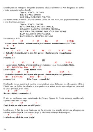 Estando para ser entregue e abraçando livremente a Paixão ele tomou o Pão, deu graças e o partiu, 
e o deu a seus discípulos, dizendo: 
520 
TOMAI, TODOS, E COMEI: 
ISTO É O MEU CORPO, 
QUE SERÁ ENTREGUE POR VÓS. 
Do mesmo modo, ao fim da Ceia, ele tomou o Cálice em suas mãos, deu graças novamente e o deu 
a seus discípulos, dizendo: 
TOMAI, TODOS, E BEBEI: 
ESTE É O CÁLICE DO MEU SANGUE, 
O SANGUE DA NOVA E ETERNA ALIANÇA, 
QUE SERÁ DERRAMADO POR VÓS E POR TODOS 
PARA REMISSÃO DOS PECADOS. 
FAZEI ISTO EM MEMÓRIA DE MIM. 
Eis o Mistério da fé! 
F C7 F F7 Bb C7 F F7 Bb 
1 - Anunciamos, Senhor, a vossa morte e proclamamos a vossa ressurreição. Vinde, 
C F 
Senhor Jesus! 
F C7 F F7 Bb C7 F F7 Bb 
2 - Salvador do mundo, salvai -nos. Vós que nos libertastes pela cruz, pela cruz e 
C F 
ressurreição! 
OU 
E B7 E B7 E E7 A 
1 - Anunciamos, Senhor, a vossa morte e proclamamos vossa ressurreição. Vinde, 
B7 E-G#7-C#m F#m B7 E 
Senhor Jesus! Vinde, Senhor Jesus! 
E B7 E B7 E E7 A 
2 - Salvador do mundo, salvai -nos. Vós que nos libertastes pela cruz, pela cruz e 
B7 E-G#7-C#m F#m B7 E 
ressurreição! Pela Cruz e ressurreição! 
Celebrando, pois, a memória da morte e ressurreição do vosso Filho, nós vos oferecemos, ó Pai, o 
Pão da vida e o Cálice da salvação, e vos agradecemos porque nos tornastes dignos de e star aqui, 
na vossa presença, e vos servir. 
F C7 F 
Recebei, Senhor, a nossa oferta! 
E nós vos suplicamos que, participando do Corpo e Sangue de Cristo, sejamos reunidos pelo 
Espírito Santo num só Corpo. 
F C7 F 
Fazei de nós um só Corpo e um só Espírito! 
Lembrai-vos, ó Pai, da vossa Igreja que se faz presente pelo mundo inteiro: que ela cresça na 
caridade, com o Papa N, com o nosso Bispo N e todos os ministros do vosso povo. 
F C7 F 
Lembrai-vos, ó Pai, da vossa Igreja! 
 