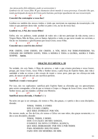 (na missa pelos fiéis defuntos, pode-se acrescentar:) 
Lembrai-vos do vosso filho N que chamastes deste mundo à vossa presença. Concedei -lhe que, 
tendo participado da morte de Cristo pelo batismo, participe igualmente da sua ressurreição. 
521 
F C7 F 
Concedei -lhe contemplar a vossa face! 
.............................................................................................................................................................. 
Lembrai-vos também dos nossos irmãos e irmãs que morreram na esperança da ressurreição e de 
todos os que partiram desta vida: acolhei-os junto a vós, na luz da vossa face. 
F C7 F 
Lembrai-vos, ó Pai, dos vossos filhos! 
Enfim, nós vos pedimos, tende piedade de todos nós e dai-nos participar da vida eterna, com a 
Virgem Maria, Mãe de Deus, com os Santos Apóstolos e todos os que neste mundo vos serviram, a 
fim de vos louvarmos e glorificarmos por Jesus Cristo, vosso Filho. 
F C7 F 
Concedei -nos o convívio dos eleitos! 
POR CRISTO, COM CRISTO, EM CRISTO, A VÓS, DEUS PAI TODO-PODEROSO, NA 
UNIDADE DO ESPÍRITO SANTO, TODA A HONRA E TODA A GLÓRIA, AGORA E PARA 
SEMPRE. Amém. 
.............................................................................................................................................................. 
ORAÇÃO EUCARÍSTICA III 
Na verdade, vós sois Santo, ó Deus do universo, e tudo o que criastes proclama o vosso louvor, 
porque, por Jesus Cristo, vosso Filho e Senhor nosso, e pela força do Espírito Santo, dais vida e 
santidade a todas as coisas e não cessais de reunir o vosso povo, para que vos ofereça em toda 
parte, do nascer ao pôr-do-sol, um sacrifício perfeito. 
F C7 F 
Santificai e reuni o vosso povo! 
Por isso, nós vos suplicamos: santificai pelo Espírito Santo as oferendas que vos apresent amos 
para serem consagradas, a fim de que se tornem o Corpo e o Sangue de Jesus Cristo, vosso Filho e 
Senhor nosso, que nos mandou celebrar este Mistério. 
F C7 F 
Santificai nossa oferenda, ó Senhor! (  ) 
Na noite em que ia ser entregue, ele tomou o Pão, deu graças, e o partiu e deu a seus discípulos, 
dizendo: 
TOMAI, TODOS, E COMEI: 
ISTO É O MEU CORPO, 
QUE SERÁ ENTREGUE POR VÓS. 
Do mesmo modo, ao fim da Ceia, ele tomou o Cálice em suas mãos, deu graças novamente, e o 
deu a seus discípulos, dizendo: 
TOMAI, TODOS, E BEBEI: 
ESTE É O CÁLICE DO MEU SANGUE, 
O SANGUE DA NOVA E ETERNA ALIANÇA, 
QUE SERÁ DERRAMADO POR VÓS E POR TODOS 
PARA REMISSÃO DOS PECADOS. 
FAZEI ISTO EM MEMÓRIA DE MIM. 
 