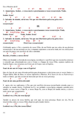 Eis o Mistério da fé! 
522 
F C7 F F7 Bb C7 F F7 Bb 
1 - Anunciamos, Senhor, a vossa morte e proclamamos a vossa ressurreição. Vinde, 
C F 
Senhor Jesus! 
F C7 F F7 Bb C7 F F7 Bb 
2 - Salvador do mundo, salvai -nos. Vós que nos libertastes pela cruz, pela cruz e 
C F 
ressurreição! 
OU 
E B7 E B7 E E7 A 
1 - Anunciamos, Senhor, a vossa morte e proclamamos vossa ressurreição. Vinde, 
B7 E-G#7-C#m F#m B7 E 
Senhor Jesus! Vinde, Senhor Jesus! 
E B7 E B7 E E7 A 
2 - Salvador do mundo, salvai -nos. Vós que nos libertastes pela cruz, pela cruz e 
B7 E-G#7-C#m F#m B7 E 
ressurreição! Pela Cruz e ressurreição! 
Celebrando agora, ó Pai, a memória do vosso Filho, da sua Paixão que nos salva, da sua gloriosa 
ressurreição e da sua ascensão ao céu, e enquanto esperamos a sua nova vinda, nós vos oferecemos 
em ação de graças este sacrifício de vida e santidade. 
F C7 F 
Recebei, ó Senhor, a nossa oferta! 
Olhai com bondade a oferenda da vossa Igreja, reconhecei o sacrifício que nos reconcilia convosco 
e concedei que, alimentando-nos com o Corpo e o Sangue do vosso Filho, sejamos repletos do 
Espírito Santo e nos tornemos em Cristo um só Corpo e um só Espírito. 
F C7 F 
Fazei de nós um só Corpo e um só Espírito! 
Que ele faça de nós uma oferenda perfeita para alcançarmos a vida eterna com os vossos Santos: a 
Virgem Maria, Mãe de Deus, os vossos Apóstolos e Mártires, N (o Santo do dia ou Padroeiro) e 
todos os Santos, que não cessam de interceder por nós na vossa presença. 
F C7 F 
Fazei de nós uma perfeita oferenda! 
E agora, nós vos suplicamos, ó Pai, que este sacrifício da nossa reconciliação estenda a paz e a 
salvação ao mundo inteiro. Confirmai na fé e na caridade a vossa Igreja, enquanto caminha nest e 
mundo: o vosso servo o Papa N., o nosso Bispo N., com os Bispos do mundo inteiro, o clero e 
todo o povo que conquistastes. 
F C7 F 
Lembrai-vos, ó Pai, da vossa Igreja! 
Atendei as preces da vossa família, que está aqui, na vossa presença. Reuni em vós, Pai de 
misericórdia, todos os vossos filhos dispersos pelo mundo inteiro. 
F C7 F 
Lembrai-vos, ó Pai, dos vossos filhos! 
 