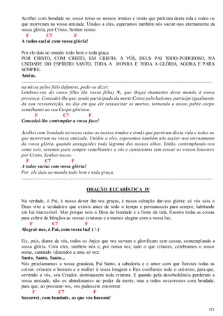 Acolhei com bondade no vosso reino os nossos irmãos e irmãs que partiram desta vida e todos os 
que morreram na vossa amizade. Unidos a eles, esperamos também nós saciar-nos eternamente da 
vossa glória, por Cristo, Senhor nosso. 
523 
F C7 F 
A todos saciai com vossa glória! 
Por ele dais ao mundo todo bem e toda graça. 
POR CRISTO, COM CRISTO, EM CRISTO, A VÓS, DEUS PAI TODO-PODEROSO, NA 
UNIDADE DO ESPÍRITO SANTO, TODA A HONRA E TODA A GLÓRIA, AGORA E PARA 
SEMPRE. 
Amém. 
.............................................................................................................................................................. 
na missa pelos fiéis defuntos, pode-se dizer: 
Lembrai-vos do vosso filho (da vossa filha) N., que (hoje) chamastes deste mundo à vossa 
presença. Concedei-lhe que, tendo participado da morte Cristo pelo batismo, participe igualmente 
da sua ressurreição, no dia em que ele ressuscitar os mortos, tornando o nosso pobre corpo 
semelhante ao seu Corpo glorioso. 
F C7 F 
Concedei-lhe contemplar a vossa face! 
Acolhei com bondade no vosso reino os nossos irmãos e irmãs que partiram desta vida e todos os 
que morreram na vossa amizade. Unidos a eles, esperamos também nós saciar -nos eternamente 
da vossa glória, quando enxugardes toda lágrima dos nossos olhos. Então, contemplando-vos 
como sois, seremos para sempre semelhantes a vós e cantaremos sem cessar os vossos louvores 
por Cristo, Senhor nosso. 
F C7 F 
A todos saciai com vossa glória! 
Por ele dais ao mundo todo bem e toda graça. 
.............................................................................................................................................................. 
ORAÇÃO EUCARÍSTICA IV 
Na verdade, ó Pai, é nosso dever dar-vos graças, é nossa salvação dar-vos glória: só vós sois o 
Deus vivo e verdadeiro que existis antes de todo o tempo e permaneceis para sempre, habitando 
em luz inacessível. Mas porque sois o Deus de bondade e a fonte da vida, fizestes todas as coisas 
para cobrir de bênçãos as vossas criaturas e a muitos alegrar com a vossa luz. 
F C7 F 
Alegrai-nos, ó Pai, com vossa luz! (  ) 
Eis, pois, diante de vós, todos os Anjos que vos servem e glorificam sem cessar, contemplando a 
vossa glória. Com eles, também nós e, por nossa voz, tudo o que criastes, celebramos o vosso 
nome, cantando (dizendo) a uma só voz: 
Santo, Santo, Santo... 
Nós proclamamos a vossa grandeza, Pai Santo, a sabedoria e o amor com que fizestes todas as 
coisas: criastes o homem e a mulher à vossa imagem e lhes confiastes todo o universo, para que, 
servindo a vós, seu Criador, dominassem toda criatura. E quando pela desobediência perderam a 
vossa amizade, não os abandonastes ao poder da morte, mas a todos socorrestes com bondade, 
para que, ao procurar-vos, vos pudessem encontrar. 
F C7 F 
Socorrei, com bondade, os que vos buscam! 
 