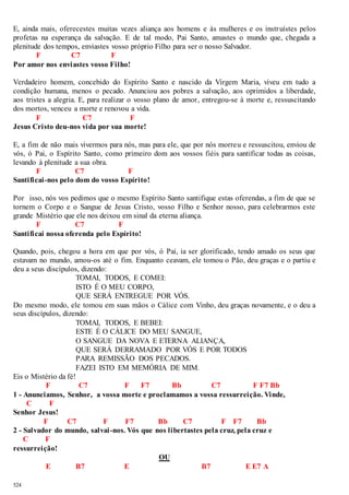 E, ainda mais, oferecestes muitas vezes aliança aos homens e às mulheres e os instruístes pelos 
profetas na esperança da salvação. E de tal modo, Pai Santo, amastes o mundo que, chegada a 
plenitude dos tempos, enviastes vosso próprio Filho para ser o nosso Salvador. 
524 
F C7 F 
Por amor nos enviastes vosso Filho! 
Verdadeiro homem, concebido do Espírito Santo e nascido da Virgem Maria, viveu em tudo a 
condição humana, menos o pecado. Anunciou aos pobres a salvação, aos oprimidos a liberdade, 
aos tristes a alegria. E, para realizar o vosso plano de amor , entregou-se à morte e, ressuscitando 
dos mortos, venceu a morte e renovou a vida. 
F C7 F 
Jesus Cristo deu-nos vida por sua morte! 
E, a fim de não mais vivermos para nós, mas para ele, que por nós morreu e ressuscitou, enviou de 
vós, ó Pai, o Espírito Santo, como primeiro dom aos vossos fiéis para santificar todas as coisas, 
levando à plenitude a sua obra. 
F C7 F 
Santificai -nos pelo dom do vosso Espírito! 
Por isso, nós vos pedimos que o mesmo Espírito Santo santifique estas oferendas, a fim de que se 
tornem o Corpo e o Sangue de Jesus Cristo, vosso Filho e Senhor nosso, para celebrarmos este 
grande Mistério que ele nos deixou em sinal da eterna aliança. 
F C7 F 
Santificai nossa oferenda pelo Espírito! 
Quando, pois, chegou a hora em que por vós, ó Pai, ia ser glorificado, tendo amado os seus que 
estavam no mundo, amou-os até o fim. Enquanto ceavam, ele tomou o Pão, deu graças e o partiu e 
deu a seus discípulos, dizendo: 
TOMAI, TODOS, E COMEI: 
ISTO É O MEU CORPO, 
QUE SERÁ ENTREGUE POR VÓS. 
Do mesmo modo, ele tomou em suas mãos o Cálice com Vinho, deu graças novamente, e o deu a 
seus discípulos, dizendo: 
TOMAI, TODOS, E BEBEI: 
ESTE É O CÁLICE DO MEU SANGUE, 
O SANGUE DA NOVA E ETERNA ALIANÇA, 
QUE SERÁ DERRAMADO POR VÓS E POR TODOS 
PARA REMISSÃO DOS PECADOS. 
FAZEI ISTO EM MEMÓRIA DE MIM. 
Eis o Mistério da fé! 
F C7 F F7 Bb C7 F F7 Bb 
1 - Anunciamos, Senhor, a vossa morte e proclamamos a vossa ressurreição. Vinde, 
C F 
Senhor Jesus! 
F C7 F F7 Bb C7 F F7 Bb 
2 - Salvador do mundo, salvai -nos. Vós que nos libertastes pela cruz, pela cruz e 
C F 
ressurreição! 
OU 
E B7 E B7 E E7 A 
 