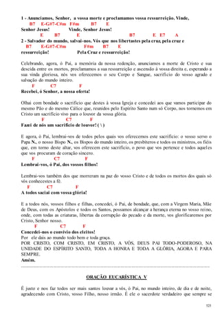 525 
1 - Anunciamos, Senhor, a vossa morte e proclamamos vossa ressurreição. Vinde, 
B7 E-G#7-C#m F#m B7 E 
Senhor Jesus! Vinde, Senhor Jesus! 
E B7 E B7 E E7 A 
2 - Salvador do mundo, salvai -nos. Vós que nos libertastes pela cruz, pela cruz e 
B7 E-G#7-C#m F#m B7 E 
ressurreição! Pela Cruz e ressurreição! 
Celebrando, agora, ó Pai, a memória da nossa redenção, anunciamos a morte de Cristo e sua 
descida entre os mortos, proclamamos a sua ressurreição e ascensão à vossa direita e, esperando a 
sua vinda gloriosa, nós vos oferecemos o seu Corpo e Sangue, sacrifício do vosso agrado e 
salvação do mundo inteiro. 
F C7 F 
Recebei, ó Senhor, a nossa oferta! 
Olhai com bondade o sacrifício que destes à vossa Igreja e concedei aos que vamos participar do 
mesmo Pão e do mesmo Cálice que, reunidos pelo Espírito Santo num só Corpo, nos tornemos em 
Cristo um sacrifício vivo para o louvor da vossa glória. 
F C7 F 
Fazei de nós um sacrifício de louvor! (  ) 
E agora, ó Pai, lembrai-vos de todos pelos quais vos oferecemos este sacrifício: o vosso servo o 
Papa N., o nosso Bispo N., os Bispos do mundo inteiro, os presbíteros e todos os ministros, os fiéis 
que, em torno deste altar, vos oferecem este sacrifício, o povo que vos pertence e todos aquel es 
que vos procuram de coração sincero. 
F C7 F 
Lembrai-vos, ó Pai, dos vossos filhos! 
Lembrai-vos também dos que morreram na paz do vosso Cristo e de todos os mortos dos quais só 
vós conhecestes a fé. 
F C7 F 
A todos saciai com vossa glória! 
E a todos nós, vossos filhos e filhas, concedei, ó Pai, de bondade, que, com a Virgem Maria, Mãe 
de Deus, com os Apóstolos e todos os Santos, possamos alcançar a herança eterna no vosso reino, 
onde, com todas as criaturas, libertas da corrupção do pecado e da morte, vos glorificaremos por 
Cristo, Senhor nosso. 
F C7 F 
Concedei -nos o convívio dos eleitos! 
Por ele dais ao mundo todo bem e toda graça. 
POR CRISTO, COM CRISTO, EM CRISTO, A VÓS, DEUS PAI TODO-PODEROSO, NA 
UNIDADE DO ESPÍRITO SANTO, TODA A HONRA E TODA A GLÓRIA, AGORA E PARA 
SEMPRE. 
Amém. 
.............................................................................................................................................................. 
ORAÇÃO EUCARÍSTICA V 
É justo e nos faz todos ser mais santos louvar a vós, ó Pai, no mundo inteiro, de dia e de noite, 
agradecendo com Cristo, vosso Filho, nosso irmão. É ele o sacerdote verdadeiro que sempre se 
 