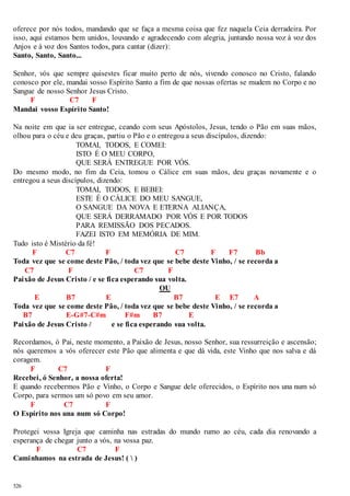 oferece por nós todos, mandando que se faça a mesma coisa que fez naquela Ceia derradeira. Por 
isso, aqui estamos bem unidos, louvando e agradecendo com alegria, juntando nossa voz à voz dos 
Anjos e à voz dos Santos todos, para cantar (dizer): 
Santo, Santo, Santo... 
Senhor, vós que sempre quisestes ficar muito perto de nós, vivendo conosco no Cristo, falando 
conosco por ele, mandai vosso Espírito Santo a fim de que nossas ofertas se mudem no Corpo e no 
Sangue de nosso Senhor Jesus Cristo. 
526 
F C7 F 
Mandai vosso Espírito Santo! 
Na noite em que ia ser entregue, ceando com seus Apóstolos, Jesus, tendo o Pão em suas mãos, 
olhou para o céu e deu graças, partiu o Pão e o entregou a seus discípulos, dizendo: 
TOMAI, TODOS, E COMEI: 
ISTO É O MEU CORPO, 
QUE SERÁ ENTREGUE POR VÓS. 
Do mesmo modo, no fim da Ceia, tomou o Cálice em suas mãos, deu graças novamente e o 
entregou a seus discípulos, dizendo: 
TOMAI, TODOS, E BEBEI: 
ESTE É O CÁLICE DO MEU SANGUE, 
O SANGUE DA NOVA E ETERNA ALIANÇA, 
QUE SERÁ DERRAMADO POR VÓS E POR TODOS 
PARA REMISSÃO DOS PECADOS. 
FAZEI ISTO EM MEMÓRIA DE MIM. 
Tudo isto é Mistério da fé! 
F C7 F C7 F F7 Bb 
Toda vez que se come deste Pão, / toda vez que se bebe deste Vinho, / se recorda a 
C7 F C7 F 
Paixão de Jesus Cristo / e se fica esperando sua volta. 
OU 
E B7 E B7 E E7 A 
Toda vez que se come deste Pão, / toda vez que se bebe deste Vinho, / se recorda a 
B7 E-G#7-C#m F#m B7 E 
Paixão de Jesus Cristo / e se fica esperando sua volta. 
Recordamos, ó Pai, neste momento, a Paixão de Jesus, nosso Senhor, sua ressurreição e ascensão; 
nós queremos a vós oferecer este Pão que alimenta e que dá vida, este Vinho que nos salva e dá 
coragem. 
F C7 F 
Recebei, ó Senhor, a nossa oferta! 
E quando recebermos Pão e Vinho, o Corpo e Sangue dele oferecidos, o Espírito nos una num só 
Corpo, para sermos um só povo em seu amor. 
F C7 F 
O Espírito nos una num só Corpo! 
Protegei vossa Igreja que caminha nas estradas do mundo rumo ao céu, cada dia renovando a 
esperança de chegar junto a vós, na vossa paz. 
F C7 F 
Caminhamos na estrada de Jesus! (  ) 
 
