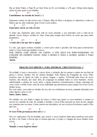 Dai ao Santo Padre, o Papa N. ser bem firme na Fé, na Caridade, e a N. que é Bispo desta Igreja, 
muita luz para guiar o seu rebanho. 
527 
F C7 F 
Caminhamos na estrada de Jesus! (  ) 
Esperamos entrar na vida eterna com a Virgem, Mãe de Deus e da Igreja, os Apóstolos e todos os 
Santos que na vida souberam amar Cristo e seus irmãos. 
F C7 F 
Esperamos entrar na vida eterna! 
A todos que chamastes para outra vida na vossa amizade, e aos marcados com o sinal da fé, 
abrindo vossos braços, acolhei-os. Que vivam para sempre bem felizes no reino que para todos 
preparastes. 
F C7 F 
A todos dai a luz que não se apaga! 
E a nós, que agora estamos reunidos e somos povo santo e pecador, dai força para construirmos 
juntos o vosso reino que também é nosso. 
POR CRISTO, COM CRISTO, EM CRISTO, A VÓS, DEUS PAI TODO-PODEROSO, NA 
UNIDADE DO ESPÍRITO SANTO, TODA A HONRA E TODA A GLÓRIA, AGORA E PARA 
SEMPRE. 
Amém. 
.............................................................................................................................................................. 
ORAÇÃO EUCARÍSTICA PARA DIVERSAS CIRCUNSTÂNCIAS I 
Na verdade, é justo e necessário, é nosso dever e salvação dar-vos graças e cantar-vos um hino de 
glória e louvor, Senhor, Pai de infinita bondade. Pela Palavra do Evangelho do vosso Filho 
reunistes uma só Igreja de todos os povos, línguas e nações. Vivificada pela força do vosso 
Espírito, não deixais, por meio dela, de congregar na unidade todos os seres humanos. Assim, 
manifestando a aliança do vosso amor, a Igreja transmite constantemente a alegre esperança do 
vosso reino e brilha como sinal da vossa fidelidade que prometestes para sempre em Jesus Cristo, 
Senhor nosso. 
Por esta razão, com todas as virtudes do céu, nós vos celebramos na terra, cantando (dizendo) com 
toda a Igreja a uma só voz: 
Santo, Santo, Santo... 
Na verdade, vós sois Santo e digno de louvor, ó Deus que amais os seres humanos e sempre os 
assistis no caminho da vida. Na verdade, é bendito o vosso Filho, presente no meio de nós, quando 
nos reunimos por seu amor. Como outrora aos discípulos, ele nos revela as Escrituras e parte o Pão 
para nós. 
F C7 F 
O vosso Filho permaneça entre nós! (  ) 
Nós vos suplicamos, Pai de bondade, que envieis o vosso Espírito Santo para santificar estes dons 
do Pão e do Vinho, a fim de que se tornem para nós o Corpo e o Sangue de nosso Senhor Jesus 
Cristo. 
F C7 F 
Mandai o vosso Espírito Santo! 
 