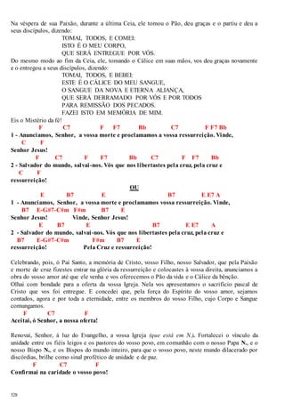 Na véspera de sua Paixão, durante a última Ceia, ele tomou o Pão, deu graças e o partiu e deu a 
seus discípulos, dizendo: 
528 
TOMAI, TODOS, E COMEI: 
ISTO É O MEU CORPO, 
QUE SERÁ ENTREGUE POR VÓS. 
Do mesmo modo ao fim da Ceia, ele, tomando o Cálice em suas mãos, vos deu graças novamente 
e o entregou a seus discípulos, dizendo: 
TOMAI, TODOS, E BEBEI: 
ESTE É O CÁLICE DO MEU SANGUE, 
O SANGUE DA NOVA E ETERNA ALIANÇA, 
QUE SERÁ DERRAMADO POR VÓS E POR TODOS 
PARA REMISSÃO DOS PECADOS. 
FAZEI ISTO EM MEMÓRIA DE MIM. 
Eis o Mistério da fé! 
F C7 F F7 Bb C7 F F7 Bb 
1 - Anunciamos, Senhor, a vossa morte e proclamamos a vossa ressurreição. Vinde, 
C F 
Senhor Jesus! 
F C7 F F7 Bb C7 F F7 Bb 
2 - Salvador do mundo, salvai -nos. Vós que nos libertastes pela cruz, pela cruz e 
C F 
ressurreição! 
OU 
E B7 E B7 E E7 A 
1 - Anunciamos, Senhor, a vossa morte e proclamamos vossa ressurreição. Vinde, 
B7 E-G#7-C#m F#m B7 E 
Senhor Jesus! Vinde, Senhor Jesus! 
E B7 E B7 E E7 A 
2 - Salvador do mundo, salvai -nos. Vós que nos libertastes pela cruz, pela cruz e 
B7 E-G#7-C#m F#m B7 E 
ressurreição! Pela Cruz e ressurreição! 
Celebrando, pois, ó Pai Santo, a memória de Cristo, vosso Filho, nosso Salvador, que pela Paixão 
e morte de cruz fizestes entrar na glória da ressurreição e colocastes à vossa direita, anunciamos a 
obra do vosso amor até que ele venha e vos oferecemos o Pão da vida e o Cálice da bênção. 
Olhai com bondade para a oferta da vossa Igreja. Nela vos apresentamos o sacrifício pascal de 
Cristo que vos foi entregue. E concedei que, pela força do Espírito do vosso amor, sejamos 
contados, agora e por toda a eternidade, entre os membros do vosso Filho, cujo Corpo e Sangue 
comungamos. 
F C7 F 
Aceitai, ó Senhor, a nossa oferta! 
Renovai, Senhor, à luz do Evangelho, a vossa Igreja (que está em N.). Fortalecei o vínculo da 
unidade entre os fiéis leigos e os pastores do vosso povo, em comunhão com o nosso Papa N., e o 
nosso Bispo N., e os Bispos do mundo inteiro, para que o vosso povo, neste mundo dilacerado por 
discórdias, brilhe como sinal profético de unidade e de paz. 
F C7 F 
Confirmai na caridade o vosso povo! 
 