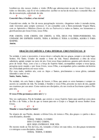 Lembrai-vos dos nossos irmãos e irmãs (N.N.) que adormeceram na paz do vosso Cristo, e de 
todos os falecidos, cuja fé só vós conhecestes: acolhei -os na luz da vossa face e concedei-lhes, no 
dia da ressurreição, a plenitude da vida. 
529 
F C7 F 
Concedei -lhes, ó Senhor, a luz eterna! 
Concedei-nos ainda, no fim da nossa peregrinação terrestre, chegarmos todos à morada eterna, 
onde viveremos para sempre convosco. E em comunhão com a Bem-aventurada Virgem Maria, 
com os Apóstolos e Mártires (Santo do dia ou Padroeiro) e todos os Santos, vos louvaremos e 
glorificaremos por Jesus Cristo, vosso Filho. 
POR CRISTO, COM CRISTO, EM CRISTO, A VÓS, DEUS PAI TODO-PODEROSO, NA 
UNIDADE DO ESPÍRITO SANTO, TODA A HONRA E TODA A GLÓRIA, AGORA E PARA 
SEMPRE. 
Amém. 
.............................................................................................................................................................. 
ORAÇÃO EUCARÍSTICA PARA DIVERSAS CIRCUNSTÂNCIAS II 
Na verdade, é justo e necessário, é nosso dever e salvação dar-vos graças, sempre e em todo lugar, 
Senhor, Pai Santo, Criador do mundo e fonte da vida. Nunca abandonais a obra da vossa 
sabedoria, agindo sempre no meio de nós. Com vosso braço poderoso, guiastes pelo deserto vosso 
povo de Israel. Hoje, com a luz e a força do Espírito Santo, acompanhais sempre a vossa Igreja, 
peregrina neste mundo; e por Jesus Cristo, vosso Filho, a acompanhais pelos caminhos da história 
até a felicidade perfeita em vosso reino. 
Por essa razão, também nós, com os Anjos e Santos, proclamamos a vossa glória, cantando 
(dizendo) a uma só voz: 
Santo, Santo, Santo... 
Na verdade, vós sois Santo e digno de louvor, ó Deus, que amais os seres humanos e sempre os 
assistis no caminho da vida. Na verdade, é bendito o vosso Filho, presente no meio de nós, quando 
nos reunimos por seu amor. Como outrora aos discípulos, ele nos revela as Escrituras e parte o Pão 
para nós. 
F C7 F 
O vosso Filho permaneça entre nós! (  ) 
Nós vos suplicamos, Pai de bondade, que envieis o vosso Espírito Santo para santificar estes dons 
do Pão e do Vinho, a fim de que se tonem para nós o Corpo e o Sangue de nosso Senhor Jesus 
Cristo. 
F C7 F 
Mandai o vosso Espírito Santo! 
Na véspera de sua Paixão, durante a última Ceia, ele tomou o Pão, deu graças e o partiu e deu a 
seus discípulos, dizendo: 
TOMAI, TODOS, E COMEI: 
ISTO É O MEU CORPO, 
QUE SERÁ ENTREGUE POR VÓS. 
Do mesmo modo ao fim da Ceia, ele, tomando o Cálice em suas mãos, vos deu graças novamente 
e o entregou a seus discípulos, dizendo: 
TOMAI, TODOS, E BEBEI: 
 