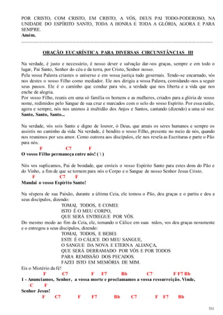 POR CRISTO, COM CRISTO, EM CRISTO, A VÓS, DEUS PAI TODO-PODEROSO, NA 
UNIDADE DO ESPÍRITO SANTO, TODA A HONRA E TODA A GLÓRIA, AGORA E PARA 
SEMPRE. 
Amém. 
.............................................................................................................................................................. 
531 
ORAÇÃO EUCARÍSTICA PARA DIVERSAS CIRCUNSTÂNCIAS III 
Na verdade, é justo e necessário, é nosso dever e salvação dar -vos graças, sempre e em todo o 
lugar, Pai Santo, Senhor do céu e da terra, por Cristo, Senhor nosso. 
Pela vossa Palavra criastes o universo e em vossa justiça tudo governais. Tendo-se encarnado, vós 
nos destes o vosso Filho como mediador. Ele nos dirigiu a vossa Palavra, convidando-nos a seguir 
seus passos. Ele é o caminho que conduz para vós, a verdade que nos liberta e a vida que nos 
enche de alegria. 
Por vosso Filho, reunis em uma só família os homens e as mulheres, criados para a glória de vosso 
nome, redimidos pelo Sangue de sua cruz e marcados com o selo do vosso Espírito. Por essa razão, 
agora e sempre, nós nos unimos à multidão dos Anjos e Santos, cantando (dizendo) a uma só voz: 
Santo, Santo, Santo... 
Na verdade, vós sois Santo e digno de louvor, ó Deus, que amais os seres humanos e sempre os 
assistis no caminho da vida. Na verdade, é bendito o vosso Filho, presente no meio de nós, quando 
nos reunimos por seu amor. Como outrora aos discípulos, ele nos revela as Escrituras e parte o Pão 
para nós. 
F C7 F 
O vosso Filho permaneça entre nós! (  ) 
Nós vos suplicamos, Pai de bondade, que envieis o vosso Espírito Santo para estes dons do Pão e 
do Vinho, a fim de que se tornem para nós o Corpo e o Sangue de nosso Senhor Jesus Cristo. 
F C7 F 
Mandai o vosso Espírito Santo! 
Na véspera de sua Paixão, durante a última Ceia, ele tomou o Pão, deu graças e o partiu e deu a 
seus discípulos, dizendo: 
TOMAI, TODOS, E COMEI: 
ISTO É O MEU CORPO, 
QUE SERÁ ENTREGUE POR VÓS. 
Do mesmo modo ao fim da Ceia, ele, tomando o Cálice em suas mãos, vos deu graças novamente 
e o entregou a seus discípulos, dizendo: 
TOMAI, TODOS, E BEBEI: 
ESTE É O CÁLICE DO MEU SANGUE, 
O SANGUE DA NOVA E ETERNA ALIANÇA, 
QUE SERÁ DERRAMADO POR VÓS E POR TODOS 
PARA REMISSÃO DOS PECADOS. 
FAZEI ISTO EM MEMÓRIA DE MIM. 
Eis o Mistério da fé! 
F C7 F F7 Bb C7 F F7 Bb 
1 - Anunciamos, Senhor, a vossa morte e proclamamos a vossa ressurreição. Vinde, 
C F 
Senhor Jesus! 
F C7 F F7 Bb C7 F F7 Bb 
 