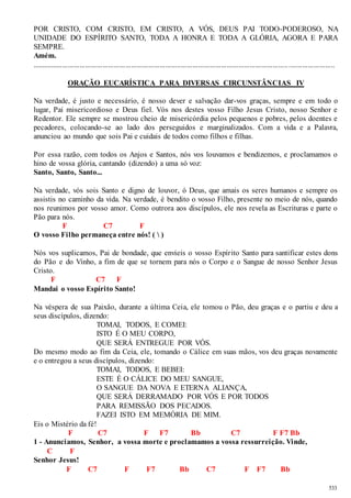 POR CRISTO, COM CRISTO, EM CRISTO, A VÓS, DEUS PAI TODO-PODEROSO, NA 
UNIDADE DO ESPÍRITO SANTO, TODA A HONRA E TODA A GLÓRIA, AGORA E PARA 
SEMPRE. 
Amém. 
...................................................................................................................................... ........................ 
533 
ORAÇÃO EUCARÍSTICA PARA DIVERSAS CIRCUNSTÂNCIAS IV 
Na verdade, é justo e necessário, é nosso dever e salvação dar-vos graças, sempre e em todo o 
lugar, Pai misericordioso e Deus fiel. Vós nos destes vosso Filho Jesus Cristo, nosso Senhor e 
Redentor. Ele sempre se mostrou cheio de misericórdia pelos pequenos e pobres, pelos doentes e 
pecadores, colocando-se ao lado dos perseguidos e marginalizados. Com a vida e a Palavra, 
anunciou ao mundo que sois Pai e cuidais de todos como filhos e filhas. 
Por essa razão, com todos os Anjos e Santos, nós vos louvamos e bendizemos, e proclamamos o 
hino de vossa glória, cantando (dizendo) a uma só voz: 
Santo, Santo, Santo... 
Na verdade, vós sois Santo e digno de louvor, ó Deus, que amais os seres humanos e sempre os 
assistis no caminho da vida. Na verdade, é bendito o vosso Filho, presente no meio de nós, quando 
nos reunimos por vosso amor. Como outrora aos discípulos, ele nos revela as Escrituras e parte o 
Pão para nós. 
F C7 F 
O vosso Filho permaneça entre nós! (  ) 
Nós vos suplicamos, Pai de bondade, que envieis o vosso Espírito Santo para santificar estes dons 
do Pão e do Vinho, a fim de que se tornem para nós o Corpo e o Sangue de nosso Senhor Jesus 
Cristo. 
F C7 F 
Mandai o vosso Espírito Santo! 
Na véspera de sua Paixão, durante a última Ceia, ele tomou o Pão, deu graças e o partiu e deu a 
seus discípulos, dizendo: 
TOMAI, TODOS, E COMEI: 
ISTO É O MEU CORPO, 
QUE SERÁ ENTREGUE POR VÓS. 
Do mesmo modo ao fim da Ceia, ele, tomando o Cálice em suas mãos, vos deu graças novamente 
e o entregou a seus discípulos, dizendo: 
TOMAI, TODOS, E BEBEI: 
ESTE É O CÁLICE DO MEU SANGUE, 
O SANGUE DA NOVA E ETERNA ALIANÇA, 
QUE SERÁ DERRAMADO POR VÓS E POR TODOS 
PARA REMISSÃO DOS PECADOS. 
FAZEI ISTO EM MEMÓRIA DE MIM. 
Eis o Mistério da fé! 
F C7 F F7 Bb C7 F F7 Bb 
1 - Anunciamos, Senhor, a vossa morte e proclamamos a vossa ressurreição. Vinde, 
C F 
Senhor Jesus! 
F C7 F F7 Bb C7 F F7 Bb 
 