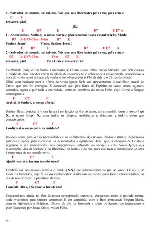 2 - Salvador do mundo, salvai -nos. Vós que nos libertastes pela cruz, pela cruz e 
534 
C F 
ressurreição! 
OU 
E B7 E B7 E E7 A 
1 - Anunciamos, Senhor, a vossa morte e proclamamos vossa ressurreição. Vinde, 
B7 E-G#7-C#m F#m B7 E 
Senhor Jesus! Vinde, Senhor Jesus! 
E B7 E B7 E E7 A 
2 - Salvador do mundo, salvai -nos. Vós que nos libertastes pela cruz, pela cruz e 
B7 E-G#7-C#m F#m B7 E 
ressurreição! Pela Cruz e ressurreição! 
Celebrando, pois, ó Pai Santo, a memória de Cristo, vosso Filho, nosso Salvador, que pela Paixão 
e morte de cruz fizestes entrar na glória da ressurreição e colocastes à vossa direita, anunciamos a 
obra do vosso amor até que ele venha e vos oferecemos o Pão da vida e o Cálice da bênção. 
Olhai com bondade para a oferta da vossa Igreja. Nela vos apresentamos o sacrifício pascal de 
Cristo que vos foi entregue. E concedei que, pela força do Espírito do vosso amor, sejamos 
contados, agora e por toda a eternidade, entre os membros do vosso Filho, cujo Corpo e Sangue 
comungamos. 
F C7 F 
Aceitai, ó Senhor, a nossa oferta! 
Senhor Deus, conduzi a vossa Igreja à perfeição na fé e no amor, em comunhão com o nosso Papa 
N., o nosso Bispo N., com todos os Bispos, presbíteros e diáconos e todo o povo que 
conquistastes. 
F C7 F 
Confirmai o vosso povo na unidade! 
Dai-nos olhos para ver as necessidades e os sofrimentos dos nossos irmãos e irmãs; inspirai-nos 
palavras e ações para confortar os desanimados e oprimidos; fazei que, a exemplo de Cristo e 
seguindo o seu mandamento, nos empenhemos lealmente no serviço a eles. Vossa Igreja seja 
testemunha viva da verdade e da liberdade, da justiça e da paz, para que toda a humanidade se abra 
à esperança de um mundo novo. 
F C7 F 
Ajudai-nos a criar um mundo novo! 
Lembrai-vos nos nossos irmãos e irmãs (N.N.) que adormeceram na paz do vosso Cristo, e de 
todos os falecidos, cuja fé só vós conhecestes: acolhei -os na luz da vossa face e concedei-lhes, no 
dia da ressurreição, a plenitude da vida. 
F C7 F 
Concedei -lhes, ó Senhor, a luz eterna! 
Concedei-nos ainda, no fim da nossa peregrinação terrestre, chegarmos todos à morada eterna, 
onde viveremos para sempre convosco. E em comunhão com a Bem-aventurada Virgem Maria, 
com os Apóstolos e Mártires, (Santo do dia ou Patrono) e todos os Santos, vos louvaremos e 
glorificaremos por Jesus Cristo, vosso Filho. 
 