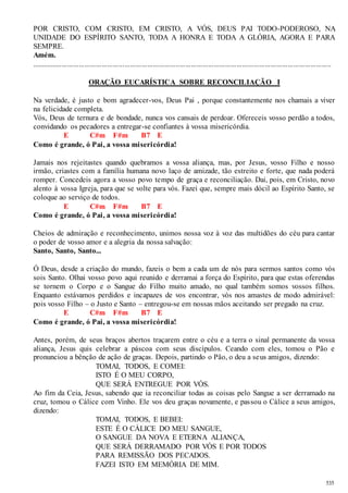 POR CRISTO, COM CRISTO, EM CRISTO, A VÓS, DEUS PAI TODO-PODEROSO, NA 
UNIDADE DO ESPÍRITO SANTO, TODA A HONRA E TODA A GLÓRIA, AGORA E PARA 
SEMPRE. 
Amém. 
.............................................................................................................................................................. 
535 
ORAÇÃO EUCARÍSTICA SOBRE RECONCILIAÇÃO I 
Na verdade, é justo e bom agradecer-vos, Deus Pai , porque constantemente nos chamais a viver 
na felicidade completa. 
Vós, Deus de ternura e de bondade, nunca vos cansais de perdoar. Ofereceis vosso perdão a todos, 
convidando os pecadores a entregar-se confiantes à vossa misericórdia. 
E C#m F#m B7 E 
Como é grande, ó Pai, a vossa misericórdia! 
Jamais nos rejeitastes quando quebramos a vossa aliança, mas, por Jesus, vosso Filho e nosso 
irmão, criastes com a família humana novo laço de amizade, tão estreito e forte, que nada poderá 
romper. Concedeis agora a vosso povo tempo de graça e reconciliação. Dai, pois, em Cristo, novo 
alento à vossa Igreja, para que se volte para vós. Fazei que, sempre mais dócil ao Espírito Santo, se 
coloque ao serviço de todos. 
E C#m F#m B7 E 
Como é grande, ó Pai, a vossa misericórdia! 
Cheios de admiração e reconhecimento, unimos nossa voz à voz das multidões do céu para cantar 
o poder de vosso amor e a alegria da nossa salvação: 
Santo, Santo, Santo... 
Ó Deus, desde a criação do mundo, fazeis o bem a cada um de nós para sermos santos como vós 
sois Santo. Olhai vosso povo aqui reunido e derramai a força do Espírito, para que estas oferendas 
se tornem o Corpo e o Sangue do Filho muito amado, no qual também somos vossos filhos. 
Enquanto estávamos perdidos e incapazes de vos encontrar, vós nos amastes de modo admirável: 
pois vosso Filho – o Justo e Santo – entregou-se em nossas mãos aceitando ser pregado na cruz. 
E C#m F#m B7 E 
Como é grande, ó Pai, a vossa misericórdia! 
Antes, porém, de seus braços abertos traçarem entre o céu e a terra o sinal permanente da vossa 
aliança, Jesus quis celebrar a páscoa com seus discípulos. Ceando com eles, tomou o Pão e 
pronunciou a bênção de ação de graças. Depois, partindo o Pão, o deu a seus amigos, dizendo: 
TOMAI, TODOS, E COMEI: 
ISTO É O MEU CORPO, 
QUE SERÁ ENTREGUE POR VÓS. 
Ao fim da Ceia, Jesus, sabendo que ia reconciliar todas as coisas pelo Sangue a ser derramado na 
cruz, tomou o Cálice com Vinho. Ele vos deu graças novamente, e passou o Cálice a seus amigos, 
dizendo: 
TOMAI, TODOS, E BEBEI: 
ESTE É O CÁLICE DO MEU SANGUE, 
O SANGUE DA NOVA E ETERNA ALIANÇA, 
QUE SERÁ DERRAMADO POR VÓS E POR TODOS 
PARA REMISSÃO DOS PECADOS. 
FAZEI ISTO EM MEMÓRIA DE MIM. 
 
