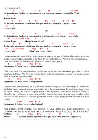 Eis o Mistério da fé! 
536 
F C7 F F7 Bb C7 F F7 Bb 
1 - Anunciamos, Senhor, a vossa morte e proclamamos a vossa ressurreição. Vinde, 
C F 
Senhor Jesus! 
F C7 F F7 Bb C7 F F7 Bb 
2 - Salvador do mundo, salvai -nos. Vós que nos libertastes pela cruz, pela cruz e 
C F 
ressurreição! 
OU 
E B7 E B7 E E7 A 
1 - Anunciamos, Senhor, a vossa morte e proclamamos vossa ressurreição. Vinde, 
B7 E-G#7-C#m F#m B7 E 
Senhor Jesus! Vinde, Senhor Jesus! 
E B7 E B7 E E7 A 
2 - Salvador do mundo, salvai -nos. Vós que nos libertastes pela cruz, pela cruz e 
B7 E-G#7-C#m F#m B7 E 
ressurreição! Pela Cruz e ressurreição! 
Lembramo-nos de Jesus Cristo, nossa páscoa e certeza da paz definitiva. Hoje celebramos sua 
morte e ressurreição, esperando o dia feliz de sua vinda gloriosa. Por isso, vos apresentamos, ó 
Deus fiel, a vítima de reconciliação que nos faz voltar à vossa graça. 
E C#m F#m B7 E 
Esperamos, ó Cristo, vossa vinda gloriosa! 
Olhai com amor, Pai misericordioso, aqueles que atraís para vós, fazendo-os participar no único 
sacrifício do Cristo. Pela força do Espírito Santo, todos se tornem um só Corpo bem unido, no qual 
todas as divisões sejam superadas. 
E C#m F#m B7 E 
Esperamos, ó Cristo, vossa vinda gloriosa! 
Conservai-nos, em comunhão de fé e de amor, unidos ao Papa N., e ao nosso Bispo N. Ajudai-nos 
a trabalhar juntos na construção do vosso reino, até o dia em que, diante de vós, formos santos com 
os vossos Santos, ao lado da Virgem Maria e dos Apóstolos, com nossos irmãos e irmãs já 
falecidos que confiamos à vossa misericórdia. Quando fizermos parte da nova criação, enfim 
libertada de toda maldade e fraqueza, poderemos cantar a ação de graças do Cristo que vive para 
sempre. 
E C#m F#m B7 E 
Esperamos, ó Cristo, vossa vinda gloriosa! 
POR CRISTO, COM CRISTO, EM CRISTO, A VÓS, DEUS PAI TODO-PODEROSO, NA 
UNIDADE DO ESPÍRITO SANTO, TODA A HONRA E TODA A GLÓRIA, AGORA E PARA 
SEMPRE. E C#m F#m E B7 E 
Amém. (Amém, louvor e glória ao Pai que, em Cristo, nos dá o seu perdão!) 
.............................................................................................................................................................. 
 