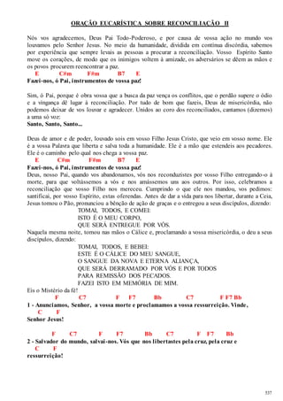 537 
ORAÇÃO EUCARÍSTICA SOBRE RECONCILIAÇÃO II 
Nós vos agradecemos, Deus Pai Todo-Poderoso, e por causa de vossa ação no mundo vos 
louvamos pelo Senhor Jesus. No meio da humanidade, dividida em contínua discórdia, sabemos 
por experiência que sempre levais as pessoas a procurar a reconciliação. Vosso Espírito Santo 
move os corações, de modo que os inimigos voltem à amizade, os adversários se dêem as mãos e 
os povos procurem reencontrar a paz. 
E C#m F#m B7 E 
Fazei-nos, ó Pai, instrumentos de vossa paz! 
Sim, ó Pai, porque é obra vossa que a busca da paz vença os conflitos, que o perdão supere o ódio 
e a vingança dê lugar à reconciliação. Por tudo de bom que fazeis, Deus de misericórdia, não 
podemos deixar de vos louvar e agradecer. Unidos ao coro dos reconciliados, cantamos (dizemos) 
a uma só voz: 
Santo, Santo, Santo... 
Deus de amor e de poder, louvado sois em vosso Filho Jesus Cristo, que veio em vosso nome. Ele 
é a vossa Palavra que liberta e salva toda a humanidade. Ele é a mão que estendeis aos pecadores. 
Ele é o caminho pelo qual nos chega a vossa paz. 
E C#m F#m B7 E 
Fazei-nos, ó Pai, instrumentos de vossa paz! 
Deus, nosso Pai, quando vos abandonamos, vós nos reconduzistes por vosso Filho entregando-o à 
morte, para que voltássemos a vós e nos amássemos uns aos outros. Por isso, celebramos a 
reconciliação que vosso Filho nos mereceu. Cumprindo o que ele nos mandou, vos pedimos: 
santificai, por vosso Espírito, estas oferendas. Antes de dar a vida para nos libertar, durante a Ceia, 
Jesus tomou o Pão, pronunciou a bênção de ação de graças e o entregou a seus discípulos, dizendo: 
TOMAI, TODOS, E COMEI: 
ISTO É O MEU CORPO, 
QUE SERÁ ENTREGUE POR VÓS. 
Naquela mesma noite, tomou nas mãos o Cálice e, proclamando a vossa misericórdia, o deu a seus 
discípulos, dizendo: 
TOMAI, TODOS, E BEBEI: 
ESTE É O CÁLICE DO MEU SANGUE, 
O SANGUE DA NOVA E ETERNA ALIANÇA, 
QUE SERÁ DERRAMADO POR VÓS E POR TODOS 
PARA REMISSÃO DOS PECADOS. 
FAZEI ISTO EM MEMÓRIA DE MIM. 
Eis o Mistério da fé! 
F C7 F F7 Bb C7 F F7 Bb 
1 - Anunciamos, Senhor, a vossa morte e proclamamos a vossa ressurreição. Vinde, 
C F 
Senhor Jesus! 
F C7 F F7 Bb C7 F F7 Bb 
2 - Salvador do mundo, salvai -nos. Vós que nos libertastes pela cruz, pela cruz e 
C F 
ressurreição! 
 
