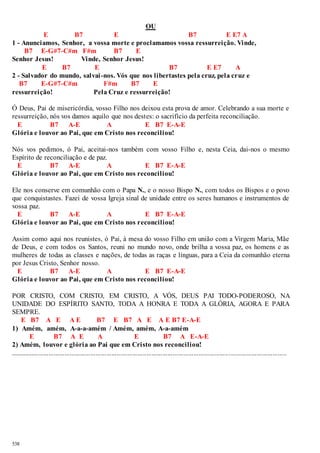 538 
OU 
E B7 E B7 E E7 A 
1 - Anunciamos, Senhor, a vossa morte e proclamamos vossa ressurreição. Vinde, 
B7 E-G#7-C#m F#m B7 E 
Senhor Jesus! Vinde, Senhor Jesus! 
E B7 E B7 E E7 A 
2 - Salvador do mundo, salvai -nos. Vós que nos libertastes pela cruz, pela cruz e 
B7 E-G#7-C#m F#m B7 E 
ressurreição! Pela Cruz e ressurreição! 
Ó Deus, Pai de misericórdia, vosso Filho nos deixou esta prova de amor. Celebrando a sua morte e 
ressurreição, nós vos damos aquilo que nos destes: o sacrifício da perfeita reconciliação. 
E B7 A-E A E B7 E-A-E 
Glória e louvor ao Pai, que em Cristo nos reconciliou! 
Nós vos pedimos, ó Pai, aceitai-nos também com vosso Filho e, nesta Ceia, dai-nos o mesmo 
Espírito de reconciliação e de paz. 
E B7 A-E A E B7 E-A-E 
Glória e louvor ao Pai, que em Cristo nos reconciliou! 
Ele nos conserve em comunhão com o Papa N., e o nosso Bispo N., com todos os Bispos e o povo 
que conquistastes. Fazei de vossa Igreja sinal de unidade entre os seres humanos e instrumentos de 
vossa paz. 
E B7 A-E A E B7 E-A-E 
Glória e louvor ao Pai, que em Cristo nos reconciliou! 
Assim como aqui nos reunistes, ó Pai, à mesa do vosso Filho em união com a Virgem Maria, Mãe 
de Deus, e com todos os Santos, reuni no mundo novo, onde brilha a vossa paz, os homens e as 
mulheres de todas as classes e nações, de todas as raças e línguas, para a Ceia da comunhão eterna 
por Jesus Cristo, Senhor nosso. 
E B7 A-E A E B7 E-A-E 
Glória e louvor ao Pai, que em Cristo nos reconciliou! 
POR CRISTO, COM CRISTO, EM CRISTO, A VÓS, DEUS PAI TODO-PODEROSO, NA 
UNIDADE DO ESPÍRITO SANTO, TODA A HONRA E TODA A GLÓRIA, AGORA E PARA 
SEMPRE. 
E B7 A E A E B7 E B7 A E A E B7 E-A-E 
1) Amém, amém, A-a-a-amém / Amém, amém, A-a-amém 
E B7 A E A E B7 A E-A-E 
2) Amém, louvor e glória ao Pai que em Cristo nos reconciliou! 
.............................................................................................................................................................. 
 
