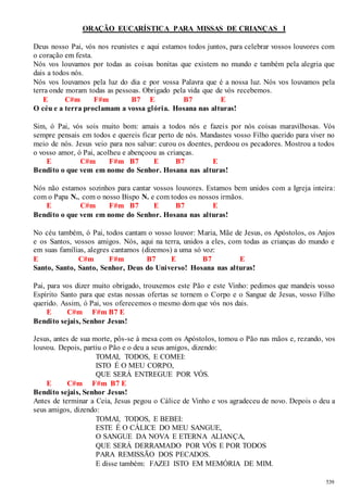 539 
ORAÇÃO EUCARÍSTICA PARA MISSAS DE CRIANÇAS I 
Deus nosso Pai, vós nos reunistes e aqui estamos todos juntos, para celebrar vossos louvores com 
o coração em festa. 
Nós vos louvamos por todas as coisas bonitas que existem no mundo e também pela alegria que 
dais a todos nós. 
Nós vos louvamos pela luz do dia e por vossa Palavra que é a nossa luz. Nós vos louvamos pela 
terra onde moram todas as pessoas. Obrigado pela vida que de vós recebemos. 
E C#m F#m B7 E B7 E 
O céu e a terra proclamam a vossa glória. Hosana nas alturas! 
Sim, ó Pai, vós sois muito bom: amais a todos nós e fazeis por nós coisas maravilhosas. Vós 
sempre pensais em todos e quereis ficar perto de nós. Mandastes vosso Filho querido para viver no 
meio de nós. Jesus veio para nos salvar: curou os doentes, perdoou os pecadores. Mostrou a todos 
o vosso amor, ó Pai, acolheu e abençoou as crianças. 
E C#m F#m B7 E B7 E 
Bendito o que vem em nome do Senhor. Hosana nas alturas! 
Nós não estamos sozinhos para cantar vossos louvores. Estamos bem unidos com a Igreja inteira: 
com o Papa N., com o nosso Bispo N. e com todos os nossos irmãos. 
E C#m F#m B7 E B7 E 
Bendito o que vem em nome do Senhor. Hosana nas alturas! 
No céu também, ó Pai, todos cantam o vosso louvor: Maria, Mãe de Jesus, os Apóstolos, os Anjos 
e os Santos, vossos amigos. Nós, aqui na terra, unidos a eles, com todas as crianças do mundo e 
em suas famílias, alegres cantamos (dizemos) a uma só voz: 
E C#m F#m B7 E B7 E 
Santo, Santo, Santo, Senhor, Deus do Universo! Hosana nas alturas! 
Pai, para vos dizer muito obrigado, trouxemos este Pão e este Vinho: pedimos que mandeis vosso 
Espírito Santo para que estas nossas ofertas se tornem o Corpo e o Sangue de Jesus, vosso Filho 
querido. Assim, ó Pai, vos oferecemos o mesmo dom que vós nos dais. 
E C#m F#m B7 E 
Bendito sejais, Senhor Jesus! 
Jesus, antes de sua morte, pôs-se à mesa com os Apóstolos, tomou o Pão nas mãos e, rezando, vos 
louvou. Depois, partiu o Pão e o deu a seus amigos, dizendo: 
TOMAI, TODOS, E COMEI: 
ISTO É O MEU CORPO, 
QUE SERÁ ENTREGUE POR VÓS. 
E C#m F#m B7 E 
Bendito sejais, Senhor Jesus! 
Antes de terminar a Ceia, Jesus pegou o Cálice de Vinho e vos agradeceu de novo. Depois o deu a 
seus amigos, dizendo: 
TOMAI, TODOS, E BEBEI: 
ESTE É O CÁLICE DO MEU SANGUE, 
O SANGUE DA NOVA E ETERNA ALIANÇA, 
QUE SERÁ DERRAMADO POR VÓS E POR TODOS 
PARA REMISSÃO DOS PECADOS. 
E disse também: FAZEI ISTO EM MEMÓRIA DE MIM. 
 
