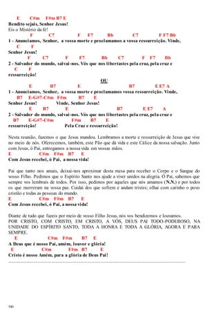 540 
E C#m F#m B7 E 
Bendito sejais, Senhor Jesus! 
Eis o Mistério da fé! 
F C7 F F7 Bb C7 F F7 Bb 
1 - Anunciamos, Senhor, a vossa morte e proclamamos a vossa ressurreição. Vinde, 
C F 
Senhor Jesus! 
F C7 F F7 Bb C7 F F7 Bb 
2 - Salvador do mundo, salvai -nos. Vós que nos libertastes pela cruz, pela cruz e 
C F 
ressurreição! 
OU 
E B7 E B7 E E7 A 
1 - Anunciamos, Senhor, a vossa morte e proclamamos vossa ressurreição. Vinde, 
B7 E-G#7-C#m F#m B7 E 
Senhor Jesus! Vinde, Senhor Jesus! 
E B7 E B7 E E7 A 
2 - Salvador do mundo, salvai-nos. Vós que nos libertastes pela cruz, pela cruz e 
B7 E-G#7-C#m F#m B7 E 
ressurreição! Pela Cruz e ressurreição! 
Nesta reunião, fazemos o que Jesus mandou. Lembramos a morte e ressurreição de Jesus que vive 
no meio de nós. Oferecemos, também, este Pão que dá vida e este Cálice da nossa salvação. Junto 
com Jesus, ó Pai, entregamos a nossa vida em vossas mãos. 
E C#m F#m B7 E 
Com Jesus recebei, ó Pai, a nossa vida! 
Pai que tanto nos amais, deixai-nos aproximar desta mesa para receber o Corpo e o Sangue do 
vosso Filho. Pedimos que o Espírito Santo nos ajude a viver unidos na alegria. Ó Pai, sabemos que 
sempre vos lembrais de todos. Por isso, pedimos por aqueles que nós amamos (N.N.) e por todos 
os que morreram na vossa paz. Cuidai dos que sofrem e andam tristes; olhai com carinho o povo 
cristão e todas as pessoas do mundo. 
E C#m F#m B7 E 
Com Jesus recebei, ó Pai, a nossa vida! 
Diante de tudo que fazeis por meio de vosso Filho Jesus, nós vos bendizemos e louvamos. 
POR CRISTO, COM CRISTO, EM CRISTO, A VÓS, DEUS PAI TODO-PODEROSO, NA 
UNIDADE DO ESPÍRITO SANTO, TODA A HONRA E TODA A GLÓRIA, AGORA E PARA 
SEMPRE. 
E C#m F#m B7 E 
A Deus que é nosso Pai, amém, louvor e glória! 
E C#m F#m B7 E 
Cristo é nosso Amém, para a glória de Deus Pai! 
.................................................................................................................................................... 
 