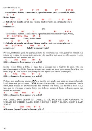 Eis o Mistério da fé! 
542 
F C7 F F7 Bb C7 F F7 Bb 
1 - Anunciamos, Senhor, a vossa morte e proclamamos a vossa ressurreição. Vinde, 
C F 
Senhor Jesus! 
F C7 F F7 Bb C7 F F7 Bb 
2 - Salvador do mundo, salvai -nos. Vós que nos libertastes pela cruz, pela cruz e 
C F 
ressurreição! 
OU 
E B7 E B7 E E7 A 
1 - Anunciamos, Senhor, a vossa morte e proclamamos vossa ressurreição. Vinde, 
B7 E-G#7-C#m F#m B7 E 
Senhor Jesus! Vinde, Senhor Jesus! 
E B7 E B7 E E7 A 
2 - Salvador do mundo, salvai -nos. Vós que nos libertastes pela cruz, pela cruz e 
B7 E-G#7-C#m F#m B7 E 
ressurreição! Pela Cruz e ressurreição! 
Por isso, lembramos agora, Pai querido, a morte e a ressurreição de Jesus, que salvou o mundo. Ele 
mesmo se colocou em nossas mãos para ser este sacrifício que agora vos oferecemos. E assim 
somos cada vez mais atraídos para vós. 
E C#m F#m B7 E 
Glória e louvor / a Jesus que nos leva ao Pai! 
Escutai vossos filhos e filhas, ó Deus Pai, e concedei-nos o Espírito de amor. Nós, que 
participamos desta refeição, fiquemos sempre mais unidos, na vossa Igreja, com o Papa N., e com 
nosso Bispo N., com todos os outros Bispos e com aqueles que servem o vosso povo. 
E C#m F#m B7 E 
Glória e louvor / a Jesus que nos leva ao Pai! 
Pedimos por aqueles que amamos (N.N.) e também por aqueles que ainda não amamos bastante. 
Lembrai-vos dos que morreram (N.N.): sejam todos recebidos com amor na vossa casa. Um dia, 
enfim, reuni a todos nós em vosso Reino para vivermos com Maria, Mãe de Deus e nossa Mãe, a 
festa que no céu nunca se acaba. Então, com todos os amigos de Jesus, poderemos cantar para 
sempre o vosso amor. 
E C#m F#m B7 E 
Glória e louvor / a Jesus que nos leva ao Pai! 
POR CRISTO, COM CRISTO, EM CRISTO, A VÓS, DEUS PAI TODO-PODEROSO, NA 
UNIDADE DO ESPÍRITO SANTO, TODA A HONRA E TODA A GLÓRIA, AGORA E PARA 
SEMPRE. 
E C#m F#m B7 E 
A Deus que é nosso Pai, amém, louvor e glória! 
.............................................................................................................................................................. 
 