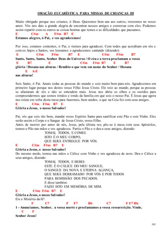 543 
ORAÇÃO EUCARÍSTICA PARA MISSAS DE CRIANÇAS III 
Muito obrigado porque nos criastes, ó Deus. Queremos bem uns aos outros, viveremos no vosso 
amor. Vós nos dais a grande alegria de encontrar nossos amigos e conversar com eles. Podemos 
assim repartir com os outros as coisas bonitas que temos e as dificuldades que passamos. 
E C#m A F#m B7 E 
Estamos alegres, ó Pai, e vos agradecemos! 
Por isso, estamos contentes, ó Pai, e viemos para agradecer. Com todos que acreditam em vós e 
com os Anjos e Santos, vos louvamos e agradecemos cantando (dizendo): 
E C#m F#m B7 E C#m F#m B7 
Santo, Santo, Santo, Senhor Deus do Universo / O céu e a terra proclamam a vossa 
E B7 E C#m F#m B7 E B7 
glória / Hosana nas alturas / Bendito o que vem em nome do Senhor / Hosana 
E A-E 
nas alturas! 
Sois Santo, ó Pai. Amais todas as pessoas do mundo e sois muito bom para nós. Agradecemos em 
primeiro lugar porque nos destes vosso Filho Jesus Cristo. Ele veio ao mundo, porque as pessoas 
se afastaram de vós e não se entendem mais. Jesus nos abriu os olhos e os ouvidos para 
compreendermos que somos irmãos e irmãs da família em que sois o nosso Pai. É Jesus que agora 
nos reúne em volta desta mesa para fazermos, bem unidos, o que na Ceia fez com seus amigos. 
E C#m F#m B7 E 
Glória a Jesus, o nosso Salvador! 
Pai, vós que sois tão bom, mandai vosso Espírito Santo para santificar este Pão e este Vinho. Eles 
serão assim o Corpo e o Sangue de Jesus Cristo, vosso Filho. 
Antes de morrer por amor de nós, Jesus, pela última vez, pôs-se à mesa com seus Apóstolos, 
tomou o Pão nas mãos e vos agradeceu. Partiu o Pão e o deu a seus amigos, dizendo: 
TOMAI, TODOS, E COMEI: 
ISTO É O MEU CORPO, 
QUE SERÁ ENTREGUE POR VÓS. 
E C#m F#m B7 E 
Glória a Jesus, o nosso Salvador! 
Do mesmo modo, tomou nas mãos o Cálice com Vinho e vos agradeceu de novo. Deu o Cálice a 
seus amigos, dizendo: 
TOMAI, TODOS, E BEBEI: 
ESTE É O CÁLICE DO MEU SANGUE, 
O SANGUE DA NOVA E ETERNA ALIANÇA, 
QUE SERÁ DERRAMADO POR VÓS E POR TODOS 
PARA REMISSÃO DOS PECADOS. 
E disse também: 
FAZEI ISTO EM MEMÓRIA DE MIM. 
E C#m F#m B7 E 
Glória a Jesus, o nosso Salvador! 
Eis o Mistério da fé! 
F C7 F F7 Bb C7 F F7 Bb 
1 - Anunciamos, Senhor, a vossa morte e proclamamos a vossa ressurreição. Vinde, 
C F 
Senhor Jesus! 
 