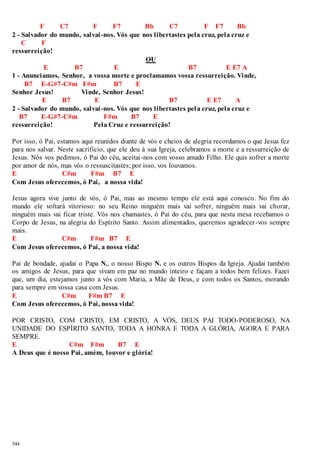 544 
F C7 F F7 Bb C7 F F7 Bb 
2 - Salvador do mundo, salvai -nos. Vós que nos libertastes pela cruz, pela cruz e 
C F 
ressurreição! 
OU 
E B7 E B7 E E7 A 
1 - Anunciamos, Senhor, a vossa morte e proclamamos vossa ressurreição. Vinde, 
B7 E-G#7-C#m F#m B7 E 
Senhor Jesus! Vinde, Senhor Jesus! 
E B7 E B7 E E7 A 
2 - Salvador do mundo, salvai -nos. Vós que nos libertastes pela cruz, pela cruz e 
B7 E-G#7-C#m F#m B7 E 
ressurreição! Pela Cruz e ressurreição! 
Por isso, ó Pai, estamos aqui reunidos diante de vós e cheios de alegria recordamos o que Jesus fez 
para nos salvar. Neste sacrifício, que ele deu à sua Igreja, celebramos a morte e a ressurreição de 
Jesus. Nós vos pedimos, ó Pai do céu, aceitai-nos com vosso amado Filho. Ele quis sofrer a morte 
por amor de nós, mas vós o ressuscitastes; por isso, vos louvamos. 
E C#m F#m B7 E 
Com Jesus oferecemos, ó Pai, a nossa vida! 
Jesus agora vive junto de vós, ó Pai, mas ao mesmo tempo ele está aqui conosco. No fim do 
mundo ele voltará vitorioso: no seu Reino ninguém mais vai sofrer, ninguém mais vai chorar, 
ninguém mais vai ficar triste. Vós nos chamastes, ó Pai do céu, para que nesta mesa recebamos o 
Corpo de Jesus, na alegria do Espírito Santo. Assim alimentados, queremos agradecer -vos sempre 
mais. 
E C#m F#m B7 E 
Com Jesus oferecemos, ó Pai, a nossa vida! 
Pai de bondade, ajudai o Papa N., o nosso Bispo N. e os outros Bispos da Igreja. Ajudai também 
os amigos de Jesus, para que vivam em paz no mundo inteiro e façam a todos bem felizes. Fazei 
que, um dia, estejamos junto a vós com Maria, a Mãe de Deus, e com todos os Santos, morando 
para sempre em vossa casa com Jesus. 
E C#m F#m B7 E 
Com Jesus oferecemos, ó Pai, nossa vida! 
POR CRISTO, COM CRISTO, EM CRISTO, A VÓS, DEUS PAI TODO-PODEROSO, NA 
UNIDADE DO ESPÍRITO SANTO, TODA A HONRA E TODA A GLÓRIA, AGORA E PARA 
SEMPRE. 
E C#m F#m B7 E 
A Deus que é nosso Pai, amém, louvor e glória! 
 