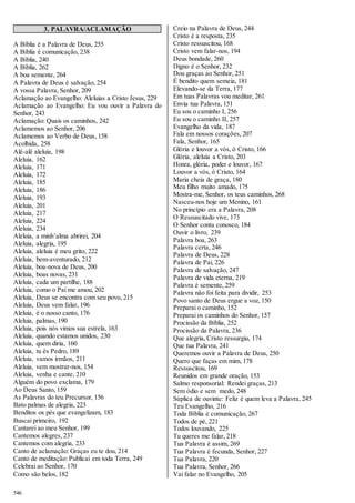 546 
3. PALAVRA/ACLAMAÇÃO 
A Bíblia é a Palavra de Deus, 255 
A Bíblia é comunicação, 238 
A Bíblia, 240 
A Bíblia, 262 
A boa semente, 264 
A Palavra de Deus é salvação, 254 
A vossa Palavra, Senhor, 209 
Aclamação ao Evangelho: Aleluias a Cristo Jesus, 229 
Aclamação ao Evangelho: Eu vou ouvir a Palavra do 
Senhor, 243 
Aclamação: Quais os caminhos, 242 
Aclamemos ao Senhor, 206 
Aclamemos ao Verbo de Deus, 158 
Acolhida, 258 
Alê-alê aleluia, 198 
Aleluia, 162 
Aleluia, 171 
Aleluia, 172 
Aleluia, 185 
Aleluia, 186 
Aleluia, 193 
Aleluia, 201 
Aleluia, 217 
Aleluia, 224 
Aleluia, 234 
Aleluia, a minh’alma abrirei, 204 
Aleluia, alegria, 195 
Aleluia, aleluia é meu grito, 222 
Aleluia, bem-aventurado, 212 
Aleluia, boa-nova de Deus, 200 
Aleluia, boas novas, 231 
Aleluia, cada um partilhe, 188 
Aleluia, como o Pai me amou, 202 
Aleluia, Deus se encontra com seu povo, 215 
Aleluia, Deus vem falar, 196 
Aleluia, é o nosso canto, 176 
Aleluia, palmas, 190 
Aleluia, pois nós vimos sua estrela, 163 
Aleluia, quando estamos unidos, 230 
Aleluia, quem diria, 160 
Aleluia, tu és Pedro, 189 
Aleluia, vamos irmãos, 211 
Aleluia, vem mostrar-nos, 154 
Aleluia, venha e cante, 210 
Alguém do povo exclama, 179 
Ao Deus Santo, 159 
As Palavras do teu Precursor, 156 
Bato palmas de alegria, 223 
Benditos os pés que evangelizam, 183 
Buscai primeiro, 192 
Cantarei ao meu Senhor, 199 
Cantemos alegres, 237 
Cantemos com alegria, 233 
Canto de aclamação: Graças eu te dou, 214 
Canto de meditação: Publicai em toda Terra, 249 
Celebrai ao Senhor, 170 
Como são belos, 182 
Creio na Palavra de Deus, 244 
Cristo é a resposta, 235 
Cristo ressuscitou, 168 
Cristo vem falar-nos, 194 
Deus bondade, 260 
Digno é o Senhor, 232 
Dou graças ao Senhor, 251 
É bendito quem semeia, 181 
Elevando-se da Terra, 177 
Em tuas Palavras vou meditar, 261 
Envia tua Palavra, 151 
Eu sou o caminho I, 256 
Eu sou o caminho II, 257 
Evangelho da vida, 187 
Fala em nossos corações, 207 
Fala, Senhor, 165 
Glória e louvor a vós, ó Cristo, 166 
Glória, aleluia a Cristo, 203 
Honra, glória, poder e louvor, 167 
Louvor a vós, ó Cristo, 164 
Maria cheia de graça, 180 
Meu filho muito amado, 175 
Mostra-me, Senhor, os teus caminhos, 268 
Nasceu-nos hoje um Menino, 161 
No princípio era a Palavra, 208 
O Ressuscitado vive, 173 
O Senhor conta conosco, 184 
Ouvir o livro, 239 
Palavra boa, 263 
Palavra certa, 246 
Palavra de Deus, 228 
Palavra de Pai, 226 
Palavra de salvação, 247 
Palavra de vida eterna, 219 
Palavra é semente, 259 
Palavra não foi feita para dividir, 253 
Povo santo de Deus ergue a voz, 150 
Preparai o caminho, 152 
Preparai os caminhos do Senhor, 157 
Procissão da Bíblia, 252 
Procissão da Palavra, 236 
Que alegria, Cristo ressurgiu, 174 
Que tua Palavra, 241 
Queremos ouvir a Palavra de Deus, 250 
Quero que faças em mim, 178 
Ressuscitou, 169 
Reunidos em grande oração, 153 
Salmo responsorial: Rendei graças, 213 
Sem ódio e sem medo, 248 
Súplica de ouvinte: Feliz é quem leva a Palavra, 245 
Teu Evangelho, 216 
Toda Bíblia é comunicação, 267 
Todos de pé, 221 
Todos louvando, 225 
Tu queres me falar, 218 
Tua Palavra é assim, 269 
Tua Palavra é fecunda, Senhor, 227 
Tua Palavra, 220 
Tua Palavra, Senhor, 266 
Vai falar no Evangelho, 205 
 