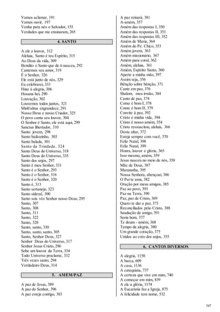 547 
Vamos aclamar, 191 
Vamos ouvir, 197 
Venha para nós o Salvador, 155 
Verdades que me ensinaram, 265 
4. SANTO 
A ele o louvor, 312 
Aleluia, Santo é teu Espírito, 315 
Ao Deus da vida, 309 
Bendito o Santo que de ti nasceu, 292 
Cantemos seu amor, 319 
É o Senhor, 326 
Ele está junto de nós, 329 
Eu celebrarei, 333 
Hino à alegria, 306 
Hosana hei, 290 
Louvação, 302 
Louvemos todos juntos, 321 
Minh'alma engrandece, 291 
Nosso Deus e nosso Criador, 325 
O povo canta seu louvor, 304 
O Senhor é Santo, ele está aqui, 299 
Sanctus libertador, 310 
Santo jovem, 298 
Santo baiãozinho, 303 
Santo balada, 301 
Santo da Trindade, 324 
Santo Deus do Universo, 318 
Santo Deus do Universo, 335 
Santo dos anjos, 297 
Santo é meu Senhor, 331 
Santo é o Senhor, 293 
Santo é o Senhor, 316 
Santo é o Senhor, 320 
Santo é, 313 
Santo sertanejo, 323 
Santo sideral, 300 
Santo sois vós Senhor nosso Deus, 295 
Santo, 307 
Santo, 308 
Santo, 311 
Santo, 322 
Santo, 328 
Santo, santo, 330 
Santo, santo, santo, 305 
Santo, Senhor Deus, 327 
Senhor Deus do Universo, 317 
Senhor Jesus Cristo, 296 
Sobe um louvor da Terra, 334 
Todo Universo proclame, 332 
Três vezes santo, 294 
Verdadeiro Deus, 314 
5. AMÉM/PAZ 
A paz de Jesus, 389 
A paz do Senhor, 396 
A paz esteja contigo, 383 
A paz reinará, 381 
A-amém, 357 
Amém das respostas I, 350 
Amém das respostas II, 351 
Amém das respostas III, 352 
Amém de Maria, 364 
Amém do Pe. Chico, 353 
Amém jovem, 363 
Amém missionário, 367 
Amém para coral, 362 
Amém, aleluia, 361 
Amém, Espírito Santo, 360 
Aperte a minha mão, 397 
Assim seja, 356 
Bênção sobre bênção, 371 
Cante em paz, 376 
Shalom, meu irmão, 384 
Canto de paz, 374 
Como é bom I, 378 
Como é bom II, 379 
Convite à paz, 392 
Cristo é minha vida, 394 
Cristo é nosso amém, 354 
Cristo ressuscitou, aleluia, 366 
Deste altar, 372 
Esteja sempre com você, 370 
Feliz Natal, 398 
Feliz Natal, 399 
Honra, louvor e glória, 365 
Isso mesmo, amém, 359 
Jesus nasceu no meio de nós, 358 
Mãe de Deus, 387 
Maranatha, 395 
Nossa Senhora, abençoai, 386 
O Pai te ama, 382 
Oração por meus amigos, 385 
Paz ao povo, 393 
Paz na Terra, 390 
Paz, paz de Cristo, 369 
Quero te dar a paz, 373 
Reconciliados pelo Cristo, 388 
Saudação de amigo, 391 
Seria bom, 377 
Te deum - amém, 368 
Tempo da alegria, 380 
Um grande coração, 375 
Unidos ao coro dos anjos, 355 
6. CANTOS DIVERSOS 
A alegria, 1150 
A barca, 609 
A casa, 1136 
A catequista, 737 
A certeza que vive em mim, 740 
A começar em mim, 839 
A ele a glória, 1174 
A Eucaristia faz a Igreja, 875 
A felicidade tem nome, 532 
 