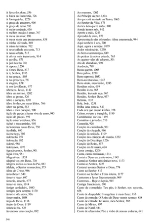 A festa dos dons, 536 
A força da Eucaristia, 726 
A formiguinha, 1229 
A graça do encontro, 908 
A graça do reino, 593 
A maior amizade, 616 
A melhor oração é amar, 767 
A mesa do amor, 896 
A mesa santa que preparamos, 838 
A minha oferenda, 869 
A missa terminou, 762 
A necessidade era tanta, 713 
A nossa oferta, 515 
A oferta mais importante, 914 
A partilha, 871 
A paz do céu, 787 
A raposa, 1250 
A ti meu Deus, 837 
A ti, Senhor, 1105 
A tua graça, 1103 
A tua presença, 781 
A viagem, 1241 
A voz do silêncio, 977 
Abençoa, Jesus, 1142 
Abra um sorriso, 1202 
Abre as portas, 520 
Abre o coração, 1201 
Abre Senhor, os meus lábios, 766 
Abre tua porta, 512 
Abro o meu coração, 500 
Ação de graças chama viva de amor, 943 
Ação de graças, 591 
Ação misericordiosa, 856 
Achei o teu caminho, 950 
Aclamemos nosso Deus, 750 
Acolhida, 683 
Aconchego, 602 
Adoração, 959 
Adoração, 982 
Adorai, 988 
Adoremos, 1076 
Agradecemos, Senhor, 901 
Água viva, 951 
Alegrai-vos, 1133 
Alegrai-vos em Deus, 730 
Alegres vamos à casa do Pai, 883 
Aleluia, o Senhor ressuscitou, 573 
Alma de Cristo, 986 
Amanhecer, 540 
Amar e rezar, 697 
Amarás, amarás, 677 
Amar-te mais, 1014 
Amigo verdadeiro, 1083 
Amigos para sempre, 1170 
Amor e vida nova, 916 
Amor maior, 1038 
Anjo de Deus, 1118 
Anjos de Deus, 1119 
Anuncia-me, 636 
Ao menos uma canção, 892 
548 
Ao orarmos, 1002 
Ao Príncipe da paz, 1204 
Ao que está sentado no Trono, 1065 
Ao Senhor da Vida, 575 
Ao teu lado quero andar, 800 
Aonde iremos nós, 842 
Aperte a mão, 1243 
Aprendei de mim, 877 
Apresentação das oferendas: Alma enamorada, 944 
Aqui também é céu, 700 
Aqui, agora e sempre, 1079 
Ardor missionário, 1230 
As bem-aventuranças, 849 
As pedras da nossa estrada, 763 
As quatro velas do advento, 501 
Ato de abandono, 990 
Ausência, 798 
Basta querer, 1005 
Bata palma, 1239 
Bem supremo, 1033 
Bem-aventurados, 1047 
Bem-vindo, meu irmão, 1245 
Benditas mãos, 619 
Bendito és tu, 965 
Bendito, louvado seja, 967 
Bendito, Senhor Deus, 937 
Betânia, 1037 
Bole, bole, 1251 
Brilha uma estrela, 547 
Cada vez que eu me lembro, 728 
Calmo, sereno e tranqüilo, 1190 
Caminhando eu vou, 1195 
Caminhos e jornadas, 710 
Cananéia, 928 
Canção da caminhada, 961 
Canção da chegada, 966 
Canção da unidade, 1109 
Canção das crianças do mundo, 1232 
Canção do Decálogo, 1226 
Canção do Reino, 857 
Canção em fé maior, 694 
Canta comigo, 1206 
Canta, canta meninada, 1231 
Cantai a Deus um canto novo, 1145 
Cantai ao Senhor um cântico novo, 1173 
Cantai ao Senhor, 1223 
Cantarei ao meu Senhor e Deus, 774 
Cante ao Senhor, 813 
Cantem ao Senhor a Terra inteira, 1177 
Cantemos a Jesus Sacramentado, 969 
Cantemos... Hoje e depois, 945 
Cantiga franciscana, 696 
Canto de comunhão: Teu pão, ó Senhor, nos sustenta, 
658 
Canto de despedida: Evangelizar é mais fazer, 655 
Canto de entrada: O Reino de Deus vamos semear, 888 
Canto de entrada: Te louvo, meu Senhor, 885 
Canto de Mirian, 897 
Canto de Natal, 544 
Canto de oferendas: Pão e vinho de nossas culturas, 641 
 