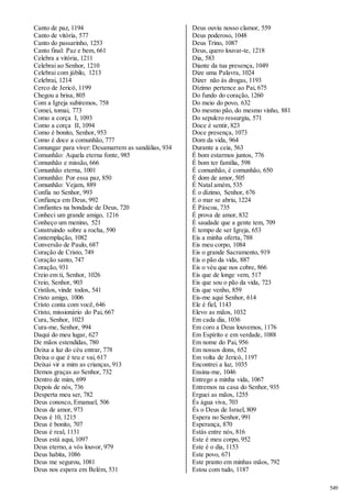 549 
Canto de paz, 1194 
Canto de vitória, 577 
Canto do passarinho, 1253 
Canto final: Paz e bem, 661 
Celebra a vitória, 1211 
Celebrai ao Senhor, 1210 
Celebrai com júbilo, 1213 
Celebrai, 1214 
Cerco de Jericó, 1199 
Chegou a brisa, 805 
Com a Igreja subiremos, 758 
Comei, tomai, 773 
Como a corça I, 1093 
Como a corça II, 1094 
Como é bonito, Senhor, 953 
Como é doce a comunhão, 777 
Comungar para viver: Desamarrem as sandálias, 934 
Comunhão: Aquela eterna fonte, 985 
Comunhão e missão, 666 
Comunhão eterna, 1001 
Comunhão: Por essa paz, 850 
Comunhão: Vejam, 889 
Confia no Senhor, 993 
Confiança em Deus, 992 
Confiantes na bondade de Deus, 720 
Conheci um grande amigo, 1216 
Conheço um menino, 521 
Construindo sobre a rocha, 590 
Contemplação, 1082 
Conversão de Paulo, 687 
Coração de Cristo, 749 
Coração santo, 747 
Coração, 931 
Creio em ti, Senhor, 1026 
Creio, Senhor, 903 
Cristãos, vinde todos, 541 
Cristo amigo, 1006 
Cristo conta com você, 646 
Cristo, missionário do Pai, 667 
Cura, Senhor, 1023 
Cura-me, Senhor, 994 
Daqui do meu lugar, 627 
De mãos estendidas, 780 
Deixa a luz do céu entrar, 778 
Deixa o que é teu e vai, 617 
Deixai vir a mim as crianças, 913 
Demos graças ao Senhor, 732 
Dentro de mim, 699 
Depois de nós, 736 
Desperta meu ser, 782 
Deus conosco, Emanuel, 506 
Deus de amor, 973 
Deus é 10, 1215 
Deus é bonito, 707 
Deus é real, 1131 
Deus está aqui, 1097 
Deus eterno, a vós louvor, 979 
Deus habita, 1086 
Deus me segurou, 1081 
Deus nos espera em Belém, 531 
Deus ouviu nosso clamor, 559 
Deus poderoso, 1048 
Deus Trino, 1087 
Deus, quero louvar-te, 1218 
Dia, 583 
Diante da tua presença, 1049 
Dize uma Palavra, 1024 
Dizer não às drogas, 1193 
Dízimo pertence ao Pai, 675 
Do fundo do coração, 1260 
Do meio do povo, 632 
Do mesmo pão, do mesmo vinho, 881 
Do sepulcro ressurgiu, 571 
Doce é sentir, 823 
Doce presença, 1073 
Dom da vida, 964 
Durante a ceia, 563 
É bom estarmos juntos, 776 
É bom ter família, 598 
É comunhão, é comunhão, 650 
É dom de amor, 505 
É Natal amém, 535 
É o dízimo, Senhor, 676 
E o mar se abriu, 1224 
É Páscoa, 735 
É prova de amor, 832 
É saudade que a gente tem, 709 
É tempo de ser Igreja, 653 
Eis a minha oferta, 788 
Eis meu corpo, 1084 
Eis o grande Sacramento, 919 
Eis o pão da vida, 887 
Eis o véu que nos cobre, 866 
Eis que de longe vem, 517 
Eis que sou o pão da vida, 723 
Eis que venho, 859 
Eis-me aqui Senhor, 614 
Ele é fiel, 1143 
Elevo as mãos, 1032 
Em cada dia, 1036 
Em coro a Deus louvemos, 1176 
Em Espírito e em verdade, 1088 
Em nome do Pai, 956 
Em nossos dons, 652 
Em volta de Jericó, 1197 
Encontrei a luz, 1035 
Ensina-me, 1046 
Entrego a minha vida, 1067 
Entremos na casa do Senhor, 935 
Erguei as mãos, 1255 
És água viva, 703 
És o Deus de Israel, 809 
Espera no Senhor, 991 
Esperança, 870 
Estás entre nós, 816 
Este é meu corpo, 952 
Este é o dia, 1153 
Este povo, 671 
Este pranto em minhas mãos, 792 
Estou com tudo, 1187 
 