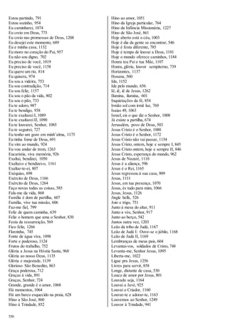 Estou partindo, 791 
Estou sozinho, 954 
Eu caminharei, 1074 
Eu creio em Deus, 775 
Eu creio nas promessas de Deus, 1208 
Eu desejei este momento, 689 
Eu e minha casa, 1132 
Eu moro no coração do Pai, 957 
Eu não sou digno, 702 
Eu preciso de você, 1019 
Eu preciso de você, 1158 
Eu quero um rio, 814 
Eu quisera, 974 
Eu sou a videira, 753 
Eu sou contradição, 714 
Eu sou feliz, 1157 
Eu sou o pão da vida, 802 
Eu sou o pão, 733 
Eu te adoro, 987 
Eu te bendigo, 938 
Eu te exaltarei I, 1089 
Eu te exaltarei II, 1090 
Eu te louvarei, Senhor, 1085 
Eu te seguirei, 727 
Eu tenho um gozo em minh’alma, 1175 
Eu tinha fome de Deus, 691 
Eu vim ao mundo, 924 
Eu vou andar de trem, 1263 
Eucaristia, viva memória, 926 
Exaltai, bendizei, 1050 
Exaltai-o e bendizei-o, 1161 
Exaltar-te-ei, 807 
Exéquias, 698 
Exército de Deus, 1166 
Exército de Deus, 1264 
Faço novas todas as coisas, 585 
Fala-me da vida, 868 
Família é dom de partilha, 607 
Família, vive tua missão, 606 
Faz-me fiel, 799 
Feliz de quem caminha, 639 
Feliz o homem que ama o Senhor, 830 
Festa da ressurreição, 569 
Fico feliz, 1266 
Florzinha, 745 
Fonte de água viva, 1098 
Forte e poderoso, 1124 
Frutos do trabalho, 752 
Glória a Jesus na Hóstia Santa, 968 
Glória ao nosso Deus, 1135 
Glória e majestade, 1139 
Glorioso São Benedito, 863 
Graça poderosa, 712 
Graças à vida, 891 
Graças, Senhor, 724 
Grande, grande é o amor, 1068 
Há momentos, 1064 
Há um barco esquecido na praia, 628 
Hino a São José, 860 
Hino à Trindade, 852 
550 
Hino ao amor, 1051 
Hino da Igreja particular, 764 
Hino da Infância Missionária, 1227 
Hino de São José, 861 
Hoje aberto está o céu, 1003 
Hoje é dia da gente se encontrar, 546 
Hoje é festa diferente, 785 
Hoje é tempo de louvar a Deus, 1181 
Hoje o mundo oferece caminhos, 1184 
Honra teu Pai e tua Mãe, 1107 
Honra, glória, louvor sempiterno, 739 
Horizontes, 1137 
Hosana, 560 
Ida, 1152 
Ide pelo mundo, 656 
Iê, iê, iê de Jesus, 1262 
Ilumina, ilumina, 601 
Inquietações da fé, 854 
Irmão sol com irmã luz, 769 
Isaias 49, 1063 
Israel, eis o que diz o Senhor, 1008 
Já existe a partilha, 674 
Jerusalém, povo de Deus, 503 
Jesus Cristo é o Senhor, 1080 
Jesus Cristo é o Senhor, 1172 
Jesus Cristo não vai passar, 1154 
Jesus Cristo, ontem, hoje e sempre I, 845 
Jesus Cristo ontem, hoje e sempre II, 846 
Jesus Cristo, esperança do mundo, 962 
Jesus de Nazaré, 1110 
Jesus é a aliança, 596 
Jesus é o Rei, 1165 
Jesus regressou à sua casa, 909 
Jesus, 1111 
Jesus, em tua presença, 1070 
Jesus, és tudo para mim, 1066 
Jesus, Jesus, 1126 
Jingle bells, 526 
Joio e trigo, 751 
Junto à mesa do altar, 911 
Junto a vós, Senhor, 917 
Junto ao berço, 542 
Juntos outra vez, 1203 
Leão da tribo de Judá, 1167 
Leão de Judá I: Ouve-se o júbilo, 1168 
Leão de Judá II, 1169 
Lembranças de meus pais, 604 
Levantai-vos, soldados de Cristo, 748 
Levanta-me, Senhor Jesus, 1095 
Liberta-me, 1022 
Ligue pra Jesus, 1256 
Livres para servir, 858 
Longe, distante de casa, 530 
Louco de amor por Jesus, 801 
Louvado seja, 1164 
Louvai a Javé, 925 
Louvai o Criador, 1160 
Louvar-te e adorar-te, 1163 
Louvemos ao Senhor, 1249 
Louvor à Trindade, 941 
 
