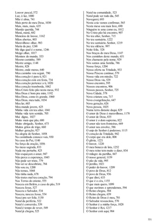 551 
Louvor pascal, 572 
Luz, ó luz, 1000 
Mãe é alma, 741 
Mais perto do meu Deus, 1030 
Mais, mais, mais, 635 
Mamãe querida, 744 
Maná, maná, 682 
Maneiras de louvar, 1162 
Mãos abertas, 803 
Maravilhoso olhar, 983 
Maria da paz, 1248 
Me diga qual é o nome, 1246 
Meigo olhar, 1017 
Meninos do mundo, 553 
Mesmo caminho, 589 
Mestre amigo, 1148 
Mestre, 828 
Mestre, onde moras, 640 
Meu caminho vou seguir, 790 
Meu coração é para ti, 821 
Meu coração está em festa, 734 
Meu coração pertence a ti, 1020 
Meu coração transborda, 1062 
Meu Cristo feito pão nesta mesa, 932 
Meu Deus é bom pra mim, 1192 
Meu Deus, como és grande, 1060 
Meu Deus, meu tudo, 1034 
Meu lar, 603 
Meu mundo jovem, 625 
Minha vida em teu altar, 1041 
Minha vida tem sentido, 705 
Mui digno, 1027 
Muito mais que pão, 680 
Muito obrigado, Senhor, 673 
Muitos grãos de trigo, 660 
Mulher geração, 927 
Na alegria do Senhor, 1058 
Na caminhada conosco vais, 930 
Na casa do Pai, 1140 
Na força da oração, 1056 
Na mesa sagrada, 833 
Nada me perturbe, 825 
Não esqueçam o amor, 947 
Não perca a esperança, 1043 
Não pode ser triste, 779 
Não sei se descobriste, 784 
Não sou eu, 1200 
Não temas, 1044 
Não tinha nada, 678 
Não trates mal teu coração, 794 
Nas Terras do oriente, 555 
Nasceu em Belém, a casa do pão, 519 
Nasceu Jesus, 527 
Nasceu o Salvador, 534 
Nasceu, nasceu Jesus, 554 
Nasci pra ser feliz, 1130 
Natal da periferia, 522 
Natal é conversão, 539 
Natal é tempo de rever, 549 
Natal já chegou, 525 
Natal na comunidade, 523 
Natal pode ser todo dia, 545 
Navegarei, 693 
Nesta ceia vamos confirmar, 565 
Nesta mesa sou mais livre, 690 
Ninguém te ama como eu, 1012 
No Cristo pão há encontro, 907 
No teu altar, Senhor, 715 
No teu santuário, 1222 
No teu santuário, Senhor, 1219 
No teu silêncio, 997 
Noite feliz, 528 
Nos braços do meu Deus, 1147 
Nos caminhos deste mundo, 651 
Nos chamaste pelo nome, 929 
Nós somos uma família, 786 
Nossa força, 1204 
Nossa oferta na Trindade, 933 
Nossa Páscoa continue, 579 
Nossa vida em missão, 722 
Nosso Deus viu, 529 
Nosso encontro, 595 
Nossos encontros, 906 
Nossos passos, Senhor, 725 
Nova Cidade, 578 
Nova criatura sou, 717 
Nova evangelização, 647 
Nova geração, 626 
Nova pessoa, 1025 
Numa terra distante daqui, 829 
O amor de Deus é maravilhoso, 1178 
O amor de Deus, 835 
O amor é o dom supremo, 822 
O amor não tem fronteiras, 669 
O amor nos envolve, 586 
O anjo do Senhor é poderoso, 1115 
O coração da Trindade, 942 
O corpo que era dele, 808 
Ô glória, 1221 
O louvor, 1220 
O meu boneco de lata, 1252 
O meu reino tem muito a dizer, 834 
O milagre da partilha, 847 
O nosso general, 1159 
O pão da vida, 995 
O perdão, 1021 
O poder do louvor, 1209 
O povo de Deus, 812 
O povo de Deus, 936 
O que direi, 633 
O que é o céu, 1155 
O que mais quero, 1099 
O que ouvimos e aprendemos, 594 
O Reino chegou, 584 
O Reino chegou, 659 
O Reino de Deus é meu, 701 
O Salvador ressuscitou, 570 
O Senhor é a minha força, 1028 
O Senhor é Rei, 1217 
O Senhor está aqui, 984 
 