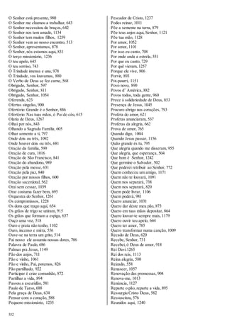 O Senhor está presente, 980 
O Senhor me chamou a trabalhar, 643 
O Senhor necessitou de braços, 642 
O Senhor nos tem amado, 1134 
O Senhor tem muitos filhos, 1259 
O Senhor vem ao nosso encontro, 513 
Ó Senhor, apresentamos, 878 
Ó Senhor, nós estamos aqui, 831 
O terço missionário, 1236 
O teu apelo, 645 
O teu sorriso, 743 
Ó Trindade imensa e una, 978 
Ó Trindade, vos louvamos, 880 
O Verbo de Deus se fez carne, 568 
Obrigado, Senhor, 597 
Obrigado, Senhor, 811 
Obrigado, Senhor, 1054 
Oferenda, 623 
Ofertas singelas, 900 
Ofertório: Grande é o Senhor, 886 
Ofertório: Nas tuas mãos, ó Pai do céu, 615 
Olaria de Deus, 1267 
Olhai por nós, 843 
Olhando a Sagrada Família, 605 
Olhar somente a ti, 797 
Onde dois ou três, 1092 
Onde houver dois ou três, 681 
Oração da família, 599 
Oração de cura, 1016 
Oração de São Francisco, 841 
Oração do abandono, 989 
Oração pela messe, 631 
Oração pela paz, 840 
Oração por nossos filhos, 600 
Oração sacerdotal, 562 
Orai sem cessar, 1039 
Orar costuma fazer bem, 695 
Orquestra do Senhor, 1261 
Os compromissos, 1228 
Os dons que trago aqui, 654 
Os grãos de trigo se uniram, 915 
Os grãos que formam a espiga, 637 
Ouço uma voz, 518 
Ouro e prata não tenho, 1102 
Ouro, incenso e mirra, 556 
Ouve-se na terra um grito, 514 
Pai nosso ele assumiu nossas dores, 706 
Palavra de Paulo, 686 
Palmas pra Jesus, 1149 
Pão dos anjos, 711 
Pão e vinho, 1061 
Pão e vinho, Pai, poremos, 826 
Pão partilhado, 922 
Participar é criar comunhão, 872 
Partilhar a vida, 894 
Passou a escuridão, 581 
Paulo de Tarso, 688 
Pela graça de Deus, 634 
Pensar com o coração, 588 
Pequeno missionário, 1235 
552 
Pescador de Cristo, 1237 
Podes reinar, 1011 
Põe a semente na terra, 879 
Põe teus anjos aqui, Senhor, 1121 
Põe tua mão, 1128 
Por amor, 1052 
Por amor, 1101 
Por isso eu canto, 708 
Por onde anda a estrela, 551 
Por que eu canto, 729 
Por quê vieram, 1257 
Porque ele vive, 806 
Porvir, 893 
Pot-pourri, 1151 
Povo novo, 890 
Povos d’ América, 882 
Povos todos, toda gente, 960 
Prece à solidariedade de Deus, 853 
Presença de Jesus, 1045 
Procuro abrigo nos corações, 793 
Profeta do amor, 621 
Profetas anunciaram, 537 
Profetas da alegria, 662 
Prova de amor, 765 
Quando digo, 1004 
Quando Jesus passar, 1156 
Quão grande és tu, 795 
Que alegria quando me disseram, 955 
Que alegria, que esperança, 504 
Que bom é Senhor, 1242 
Que germine o Salvador, 502 
Que poderei retribuir ao Senhor, 772 
Quem conheceu um amigo, 1171 
Quem não te louvará, 1091 
Quem nos separará, 738 
Quem nos separará, 820 
Quem pode livrar, 1106 
Quem poderá, 981 
Quero anunciar, 1031 
Quero dar deste meu pão, 873 
Quero em tuas mãos depositar, 864 
Quero louvar-te sempre mais, 1179 
Quero ouvir teu apelo, 644 
Quero ter amor, 783 
Quero transformar numa canção, 1009 
Recado de Deus, 620 
Recebe, Senhor, 731 
Recebei, ó Deus de amor, 918 
Rei Davi.1265 
Rei dos reis, 1113 
Reina alegria, 580 
Reizado, 558 
Renascer, 1057 
Renovação das promessas, 904 
Renova-me, 1013 
Renúncia, 1127 
Reparte o pão, reparte a vida, 895 
Ressurgiu Cristo Deus, 582 
Ressuscitou, 576 
Reunidos aqui, 1240 
 
