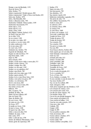 553 
Rompe o mar da liberdade, 1191 
Rosa de Saron, 561 
Sabe, Senhor, 771 
Salmo responsorial: Rendei graças, 884 
Salmo responsorial: Vinde a Deus com brados, 624 
Salva-me, Senhor, 1078 
Salve, São Benedito, 862 
Santa e silenciosa noite, 550 
Santíssima Trindade: Bom é poder, 1189 
Santíssimo Sacramento, 975 
Santo anjo I, 1116 
Santo anjo II, 1117 
Santo, santo, 1180 
São Miguel, Gabriel, Rafael, 1122 
Se Deus é por nós, 819 
Se és feliz, 1254 
Se eu o tocar, 1100 
Se no pão e no vinho, 685 
Se ouvires a voz do vento, 630 
Se todos soubessem, 1144 
Se tu nos amas, 629 
Se você veio, 1129 
Seduziste-me, Senhor, 770 
Segredo da felicidade, 592 
Segura na mão de Deus, 719 
Seja bem-vindo, 1244 
Sejas tu, 996 
Sem coração, 1010 
Senhor, aceita nosso vinho e nosso pão, 511 
Senhor, aceita o louvor, 716 
Senhor, comigo fica, 948 
Senhor, eu vim aqui, 1182 
Senhor, eu vos agradeço, 867 
Senhor, meu Deus, 768 
Senhor, põe teus anjos aqui, 1120 
Senhor, quem entrará, 757 
Senhor, tu és o meu Deus forte, 1183 
Senhor, vem salvar teu povo, 507 
Senhor, vos ofertamos, 759 
Servir com Jesus, 844 
Seu nome é Jesus Cristo, 836 
Seu nome é Jesus, 851 
Silêncio, 970 
Sim, eu quero, 755 
Símbolo de Mãe, 746 
Sinais da nova aliança, 665 
Sino de Natal, 538 
Sinos de Belém, 548 
Só em ti viver, 1007 
Só entra no céu, 1238 
Só Jesus, 1077 
Só podia ser Jesus, 1186 
Só por ti, Jesus, 1108 
Só quero tua vida, 1053 
Sobre a mesa do altar, 910 
Soldado do amor, 1138 
Solo santo, 1072 
Solte o cabo da nau, 1196 
Somos da Infância Missionária, 1234 
Somos gente da esperança, 958 
Sonhar, 874 
Sopra em mim, 679 
Sou bom pastor, 789 
Sou dizimista, 672 
Sua missão é partir, 638 
Subiremos montanhas sagradas, 976 
Tão perto de mim, 718 
Tão sublime Sacramento, 972 
Tarde te amei, 827 
Te adorarei, 1075 
Te amamos, Deus, 1096 
Te amarei, 610 
Te amo Deus, 1040 
Te louvo em verdade, 1112 
Tem sede a minh'alma, 946 
Templo de Deus, 1123 
Tempo da graça, 552 
Tempo da ternura, 543 
Teu coração, 567 
Teu coração, 1029 
Teu povo se reuniu, 684 
Teu sou, 804 
Teus braços abertos, Senhor, 865 
Todo aquele que crê em mim, 923 
Todo batizado é missionário, 670 
Todo teu, 622 
Tomado pela mão, 815 
Tomai e recebei, 949 
Total comunhão, 940 
Trabalhar o pão, 704 
Transfiguração, 824 
Trenzinho de Jesus, 1247 
Trindade eterna, 999 
Tu és a razão da jornada, 611 
Tu és o caminho, 817 
Tu és o Cristo, 566 
Tu és, Senhor, a verdade, 721 
Tu nos convidas à ceia do amor, 912 
Tua mesa Senhor, 657 
Tua voz me fez refletir, 608 
Tudo entregarei, 1042 
Tudo posso naquele que me fortalece, 1125 
Um coração de criança, 1233 
Um coração para amar, 818 
Um dia um nome chamei, 742 
Um menino chega, 524 
Um rei fez um grande banquete, 760 
Uma canção sacerdotal, 618 
Uma estrela irá brilhar, 1141 
Uma luz em cada coração, 1207 
Uma nova vida, 1055 
Unidade, 998 
Utopia I, 898 
Utopia II, 899 
Vai aos pobres anunciar, 668 
Valsa da ternura, 587 
Vamos adorar o Senhor, 1071 
Vamos adorar, 1069 
Vamos andar, 920 
Vamos celebrar com júbilo, 1212 
 