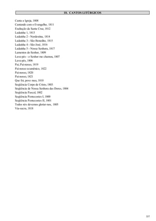 557 
10. CANTOS LITÚRGICOS 
Canta a Igreja, 1808 
Cantando com o Evangelho, 1811 
Exaltação da Santa Cruz, 1812 
Ladainha 1, 1813 
Ladainha 2 - Nordestina, 1814 
Ladainha 3 - São Benedito, 1815 
Ladainha 4 - São José, 1816 
Ladainha 5 - Nossa Senhora, 1817 
Lamentos do Senhor, 1809 
Lava-pés - o Senhor me chamou, 1807 
Lava-pés, 1806 
Pai, Pai-nosso, 1819 
Pai-nosso ecumênico, 1822 
Pai-nosso, 1820 
Pai-nosso, 1821 
Que foi, povo meu, 1810 
Seqüência Corpo de Cristo, 1803 
Seqüência de Nossa Senhora das Dores, 1804 
Seqüência Pascal, 1802 
Seqüência Pentecostes I, 1800 
Seqüência Pentecostes II, 1801 
Todos nós devemos gloriar-nos, 1805 
Via-sacra, 1818 
