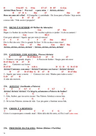 D F#m-D7 G F#m E7-A7 D D7 G-Gm 
Aleluia! Boas Novas / Pra você e para mim / Aleluia, aleluia / 
56 
D A7 D A Dm A7 Dm D7 
Deus nos ama até o fim! O Evangelho é caminhada / De Jesus para a Paixão / Seja assim 
G D A7 D A7 
a nossa vida / Vida assim é pregação! 
232. DIGNO É O SENHOR (O Melhor da Adoração) 
Dm Gm A7 Dm 
Digno é o Senhor de receber louvor / De receber a glória e o poder / A ele eu cantarei / 
Gm Bb-C 
Com gozo adorarei / Aquele que por mim já venceu! 
F C F C F A7 Dm Bb-C 
Ele é o Rei dos reis / Ele é o grande Eu Sou / A Ele eu dou o meu viver! 
Dm Gm A7 Dm Gm Bb-C Dm 
Aleluia, aleluia, aleluia, aleluia! / Aleluia, aleluia, aleluia, aleluia! 
233. CANTEMOS COM ALEGRIA Páscoa (Aleluia) 
D A7 D-A7-Bm-G-D A7 D A7 
1 - Vivamos com grande alegria / A Páscoa do Senhor / Surgiu para nós novo 
D-A7-Bm G D A7 D 
dia / Cantemos seu louvor: 
D-A7-D A A-D-A D G - D G D-A7-D 
Aleluia! Cantemos com amor / Aleluia! Cantemos seu louvor / Aleluia! Aleluia! 
D A7 D-A7-Bm G D A7 D A7 D-A7-Bm 
2 - Aquele que vence a morte / Conosco vivo está / Mudou para todos a sorte / 
G-D A7 D 
A vida não morrerá. 
234. ALELUIA! (Acolhendo a Palavra) 
C F C G7 C F C G7 C 
Aleluia! Aleluia! Aleluia! / Co'alegria, aclamemos a Palavra do Senhor! 
C G C 
1 - Fala, Senhor, que teu servo escuta / Tua Palavra fortalece a nossa luta. 
C G C 
2 - Só tu tens Palavras eternas de vida / Luz pra guiar e iluminar nossa lida. 
235. CRISTO É A RESPOSTA 
C F C F C G A7 
Cristo é a resposta para o mundo atual / Além dele não há outro, só Ele é real ! (sobe o tom) 
236. PROCISSÃO DA PALAVRA Dízimo (Dízimo é Partilha) 
 