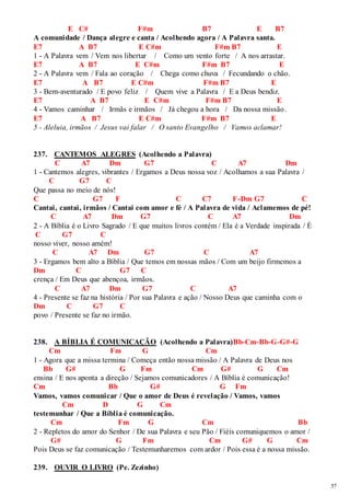 57 
E C# F#m B7 E B7 
A comunidade / Dança alegre e canta / Acolhendo agora / A Palavra santa. 
E7 A B7 E C#m F#m B7 E 
1 - A Palavra vem / Vem nos libertar / Como um vento forte / A nos arrastar. 
E7 A B7 E C#m F#m B7 E 
2 - A Palavra vem / Fala ao coração / Chega como chuva / Fecundando o chão. 
E7 A B7 E C#m F#m B7 E 
3 - Bem-aventurado / E povo feliz / Quem vive a Palavra / E a Deus bendiz. 
E7 A B7 E C#m F#m B7 E 
4 - Vamos caminhar / Irmãs e irmãos / Já chegou a hora / Da nossa missão. 
E7 A B7 E C#m F#m B7 E 
5 - Aleluia, irmãos / Jesus vai falar / O santo Evangelho / Vamos aclamar! 
237. CANTEMOS ALEGRES (Acolhendo a Palavra) 
C A7 Dm G7 C A7 Dm 
1 - Cantemos alegres, vibrantes / Ergamos a Deus nossa voz / Acolhamos a sua Palavra / 
C G7 C 
Que passa no meio de nós! 
C G7 F C C7 F-Dm G7 C 
Cantai, cantai, irmãos / Cantai com amor e fé / A Palavra de vida / Aclamemos de pé! 
C A7 Dm G7 C A7 Dm 
2 - A Bíblia é o Livro Sagrado / E que muitos livros contém / Ela é a Verdade inspirada / É 
C G7 C 
nosso viver, nosso amém! 
C A7 Dm G7 C A7 
3 - Ergamos bem alto a Bíblia / Que temos em nossas mãos / Com um beijo firmemos a 
Dm C G7 C 
crença / Em Deus que abençoa, irmãos. 
C A7 Dm G7 C A7 
4 - Presente se faz na história / Por sua Palavra e ação / Nosso Deus que caminha com o 
Dm C G7 C 
povo / Presente se faz no irmão. 
238. A BÍBLIA É COMUNICAÇÃO (Acolhendo a Palavra)Bb-Cm-Bb-G-G#-G 
Cm Fm G Cm 
1 - Agora que a missa termina / Começa então nossa missão / A Palavra de Deus nos 
Bb G# G Fm Cm G# G Cm 
ensina / E nos aponta a direção / Sejamos comunicadores / A Bíblia é comunicação! 
Cm Bb G# G Fm 
Vamos, vamos comunicar / Que o amor de Deus é revelação / Vamos, vamos 
Cm D G Cm 
testemunhar / Que a Bíblia é comunicação. 
Cm Fm G Cm Bb 
2 - Repletos do amor do Senhor / De sua Palavra e seu Pão / Fiéis comuniquemos o amor / 
G# G Fm Cm G# G Cm 
Pois Deus se faz comunicação / Testemunharemos com ardor / Pois essa é a nossa missão. 
239. OUVIR O LIVRO (Pe. Zezinho) 
 