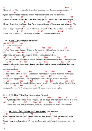 E F#m 
Quero ser teu filho, contemplar teu brilho, caminhar no trilho dos teus pensamentos / 
58 
B7 E 
Quero certamente ter na minha mente, permanentemente, teus ensinamentos. 
E B7 E B7 
E cada dia mais e mais / No Livro Santo mergulhar / Achar no Livro a minha paz / 
E B7 A-E 
Depois de ouvir o teu falar / Tua Palavra, meu Senhor / Tornou-se meu alimento / És 
B7 E B7 
meu começo e és meu fim / Eu já não vivo sem sentir / Não faz sentido para mim / 
E B7 E B7 E-A-E 
Viver sem te ouvir / Viver sem te ouvir / Viver sem te ouvir. 
240. A BÍBLIA (Acolhendo a Palavra) 
Am G F E7 Am 
Lá, lá, lá, lá, la-la-laiá 
Am Dm G7 Am Dm Am 
1 - Tua Palavra nos chegou / Por meio das tradições / Contada de boca em boca / 
E7 Am Dm Am E7 A 
Atravessou gerações / Hoje, séculos depois / Contagia multidões. 
A7 D E7 A F#m Bm E7 
Que tua Palavra preserve as nossas famílias / Oriente nossos filhos / Guie as nossas 
A A7 D E7 A F#m Bm E7 
nações / Bíblia Sagrada, fonte viva de partilha / Indicação que nos brilha / Luz dos 
A 
nossos corações. 
Am Dm G7 Am Dm Am 
2 - São setenta e três os livros / Com tantos ensinamentos / Cartas pastorais, históricos / 
E7 Am Dm Am E7 A 
Proféticos e agrupamento / Com resposta para tudo: / Antigo e Novo Testamento. 
Am Dm G7 Am Dm Am E7 
3 - Este compêndio tão sagrado / Fala ao nosso coração / De Abraão a Jesus Cristo / Fica 
Am Dm Am E7 A 
uma grande lição / A fé ultrapassa a morte / E nasce com a ressurreição. 
241. QUE TUA PALAVRA (Acolhendo a Palavra) 
A A7 D E A F#m Bm E A 
Que tua palavra fale ao nosso coração / Em nos traga uma mensagem de vida e de ação, 
A7 D C#7 F#m D Bm E A 
E fale alto, bem no nosso interior, Senhor / E nos revele teu poder transformador. 
242. ACLAMAÇÃO "QUAIS OS CAMINHOS" (Pe. Zezinho) 
D G A7 D 
Quais os caminhos da vida? / Qual dos caminhos seguir? / Vai me levar pra mais 
G A7 D G A7 
longe / ou pra mais perto de ti? / Vai me levar pra mais longe / ou pra mais perto de 
D 
 