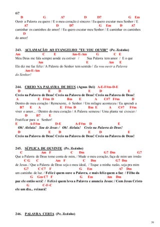 59 
ti? 
D G A7 D D7 G Em 
Ouvir a Palavra eu quero / E o meu coração é sincero / Eu quero escutar meu Senhor / E 
A7 D D7 G Em D A7 
caminhar os caminhos do amor! / Eu quero escutar meu Senhor / E caminhar os caminhos 
D 
do amor! 
243. ACLAMAÇÃO AO EVANGELHO "EU VOU OUVIR" (Pe. Zezinho) 
Am C E Am-E-Am G C E 
Meu Deus me fala sempre aonde eu estiver / Sua Palavra tem amor / E o que 
Am E Am E 
Ele diz me faz feliz / A Palavra do Senhor tem sentido / Eu vou ouvir a Palavra 
Am-E-Am 
do Senhor! 
244. CREIO NA PALAVRA DE DEUS (Agnus Dei) A-E-F#m-D-E 
D E D E D E 
Creio na Palavra de Deus! Creio na Palavra de Deus! Creio na Palavra de Deus! 
A E F#m D Bm E A C#7 F#m D 
Dentro do meu coração / Remexeste, ó Senhor / Um milagre aconteceu / Eu aprendi a 
B7 E A E F#m D Bm E A C#7 F#m 
viver o amor... / Dentro do meu coração / A Palavra semeou / Uma planta vai crescer / 
D B7 E 
Frutificar para o Senhor! 
E A-F#m D-E A-F#m D E 
Oh! Aleluia! Sou de Jesus / Oh! Aleluia! Creio na Palavra de Deus! 
D E D E D E 
Creio na Palavra de Deus! Creio na Palavra de Deus! Creio na Palavra de Deus! 
245. SÚPLICA DE OUVINTE (Pe. Zezinho) 
C Am F C Dm G7 Dm G7 
Que a Palavra de Deus tome conta de mim, / Mude o meu coração, faça de mim um irmão 
C G C Am F C Dm G7 Dm 
de Jesus. / Que a Palavra de Deus seja o meu ideal, / Toque a minha razão, seja pra mim 
G7 C C7 F G Em A7 Dm 
um caminho de luz. / Feliz é quem ouve a Palavra, e mais feliz quem a faz: / Filho da 
G Gm C7 F G Em Am Dm 
paz ele então será! / Feliz é quem leva a Palavra e anuncia Jesus: / Com Jesus Cristo 
G C-F-C 
ele um dia... reinará! 
246. PALAVRA CERTA (Pe. Zezinho) 
 