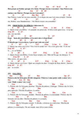 61 
D A7 Em A7 D A7 D 
Dou graças ao Senhor porque ele é bom / Porque eterno é seu amor / Sua Palavra me 
A7 Em A7 D D7 
ensina e me liberta / Porque eterno é seu amor! 
G A7 Dm Bm E7 A7 D 
Sua Palavra é uma luz em meu caminho / E se alegra em suas Leis meu coração / Ensina- 
D7 G E7 A7 
me, Senhor, seus Mandamentos / Só liberto viverei em comunhão! 
252. PROCISSÃO DA BÍBLIA (Adoremos I) 
E B7 E C#7 F#m A Am E C#m 
1 - Quero levar esta Bíblia / Ir cantando em procissão / Ir feliz como quem leva / A luz do 
F#m B7 E E7 
céu em sua mão. 
A B7 E B7 E E7 
Ergo bem alto esta Bíblia: ei -la entre nós e o bom Deus! 
A B7 E B7 E 
É bênção que à terra desce, é prece que sobe aos céus! 
E B7 E C#7 F#m A-Am E C#m 
2 - Quero nas mãos este Livro / Vou levá-lo aonde for! / Eu o levo pela vida / E ele me 
F#m B7 E E7 
le.......va ao Senhor. 
E B7 E C#7 F#m A Am E C#m 
3 - Quero beijar esta Bíblia / Como beijo sempre, sim / Mão de Pai que me abençoa / E 
F#m B7 E E7 
Mãe sorrin....do para mim. 
E B7 E C#7 F#m A Am E C#m 
4 - Quero deixar este Livro / Qual um coração no altar / Coração de Deus aberto / Ansioso 
F#m B7 E E7 
por se revelar. 
253. PALAVRA 
Dm Bb A7 Dm Am A7 
Palavra não foi feita para dividir ninguém / Palavra é uma ponte onde o amor vai e 
Dm Gm A7 Dm 
vem / Onde o amor vai e vem! 
Gm Dm Gm Dm Gm 
1 - Palavra não foi feita para dominar / Destino da palavra é dialogar / Palavra não foi feita 
Dm A7 Dm 
para opressão / Destino da palavra é a união. 
Gm Dm Gm Dm Gm 
2 - Palavra não foi feita para vaidade / Destino da palavra é a eternidade / Palavra não foi 
Dm A7 Dm 
feita pra cair no chão / Destino da palavra é o coração. 
Gm Dm Gm Dm Gm 
3 - Palavra não foi feita para semear / A dúvida, a tristeza ou o mal-estar / Destino da 
Dm A7 Dm 
palavra é a construção / De um mundo mais feliz e mais irmão. 
 