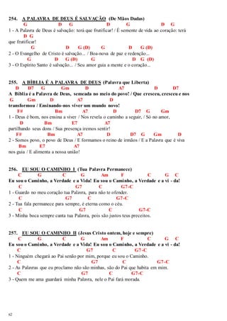 254. A PALAVRA DE DEUS É SALVAÇÃO (De Mãos Dadas) 
62 
G D G D G D G 
1 - A Palavra de Deus é salvação: terá que frutificar! / É semente de vida ao coração: terá 
D G 
que frutificar! 
G D G (D) G D G (D) 
2 - O Evangelho de Cristo é salvação... / Boa-nova de paz e redenção... 
G D G (D) G D G (D) 
3 - O Espírito Santo é salvação... / Seu amor guia a mente e o coração... 
255. A BÍBLIA É A PALAVRA DE DEUS (Palavra que Liberta) 
D D7 G Gm D A7 D D7 
A Bíblia é a Palavra de Deus, semeada no meio do povo! / Que cresceu, cresceu e nos 
G Gm D A7 D 
transformou / Ensinando-nos viver um mundo novo! 
F# Bm A7 D D7 G Gm 
1 - Deus é bom, nos ensina a viver / Nos revela o caminho a seguir, / Só no amor, 
D Bm E7 A7 
partilhando seus dons / Sua presença iremos sentir! 
F# Bm A7 D D7 G Gm D 
2 - Somos povo, o povo de Deus / E formamos o reino de irmãos / E a Palavra que é viva 
Bm E7 A7 
nos guia / E alimenta a nossa união! 
256. EU SOU O CAMINHO I (Tua Palavra Permanece) 
C G C G Am F C G C 
Eu sou o Caminho, a Verdade e a Vida! Eu sou o Caminho, a Verdade e a vi - da! 
C G7 C G7-C 
1 - Guardo no meu coração tua Palavra, para não te ofender. 
C G7 C G7-C 
2 - Tua fala permanece para sempre, é eterna como o céu. 
C G7 C G7-C 
3 - Minha boca sempre canta tua Palavra, pois são justos teus preceitos. 
257. EU SOU O CAMINHO II (Jesus Cristo ontem, hoje e sempre) 
C G C G Am F C G C 
Eu sou o Caminho, a Verdade e a Vida! Eu sou o Caminho, a Verdade e a vi - da! 
C G7 C G7-C 
1 - Ninguém chegará ao Pai senão por mim, porque eu sou o Caminho. 
C G7 C G7 -C 
2 - As Palavras que eu proclamo não são minhas, são do Pai que habita em mim. 
C G7 C G7-C 
3 - Quem me ama guardará minha Palavra, nele o Pai fará morada. 
 