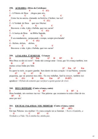 63 
258. ACOLHIDA (Ditos do Cotidiano) 
C F C (G) 
1 - A Palavra de Deus chegou para nós, 
F C G C 
Como luz na aurora, clamando na história, é Senhor, tua voz! 
C F C (G) 
2 - A Verdade de Deus quer nos libertar: 
F C G C 
Boa-nova e vida, é pão, é bebida, quer nos saciar! 
C F C (G) 
3 - A Justiça de Deus na Bíblia Sagrada, 
F C G C 
É seu mandamento, perpassando o tempo, sempre proclamada! 
C F C (G) 
4 - Aleluia, aleluia, aleluia, 
F C G C 
Boa-nova e vida, é pão, é bebida, quer nos saciar! 
259. A PALAVRA É SEMENTE Crianças 
D A7 Em A7 D D7 G 
Meu Deus eu não sei ouvir! / Ainda não consigo amar / Jesus, que foi criança também, tem 
D A7 D 
muitas coisas lindas pra falar. 
D A7 Em A7 Em 
Eu quero te ouvir, eu quero guardar, bem dentro do meu coração / A tua Palavra, semente 
A7 G A7 D D7 
pequenina, que vai penetrar meu chão. / Eu vou trabalhar, fazê-la crescer, também irei 
G (G) D Bm Em A7 D (D7) 
agradecer / O fruto da semente que vai fazer a gente gostar de viver. 
260. DEUS BONDADE (Canta criança, canta) 
E A B7 E B7 A 
Deus bondade, nós ouvimos tua voz / Nas palavras que escutamos tu estás a falar do teu 
B7 E 
amor por nós! 
261. EM TUAS PALAVRAS VOU MEDITAR (Canta criança, canta) 
G D7 (D7) 
Em tuas Palavras vou meditar / E o meu coração vai se iluminar. / Tu és o Caminho, a 
G C D7 G 
Verdade e a Vida / Tu és minha luz, minha paz. 
 