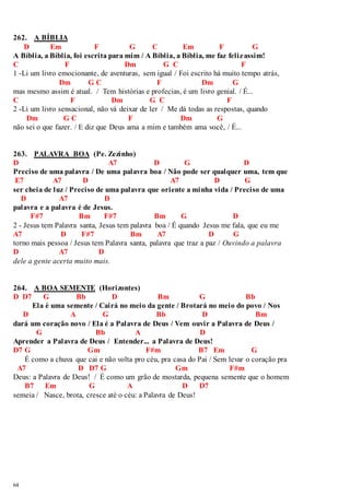 262. A BÍBLIA 
64 
D Em F G C Em F G 
A Bíblia, a Bíblia, foi escrita para mim / A Bíblia, a Bíblia, me faz feliz assim! 
C F Dm G C F 
1 -Li um livro emocionante, de aventuras, sem igual / Foi escrito há muito tempo atrás, 
Dm G C F Dm G 
mas mesmo assim é atual. / Tem histórias e profecias, é um livro genial. / É... 
C F Dm G C F 
2 -Li um livro sensacional, não vá deixar de ler / Me dá todas as respostas, quando 
Dm G C F Dm G 
não sei o que fazer. / E diz que Deus ama a mim e também ama você, / É... 
263. PALAVRA BOA (Pe. Zezinho) 
D A7 D G D 
Preciso de uma palavra / De uma palavra boa / Não pode ser qualquer uma, tem que 
E7 A7 D A7 D G 
ser cheia de luz / Preciso de uma palavra que oriente a minha vida / Preciso de uma 
D A7 D 
palavra e a palavra é de Jesus. 
F#7 Bm F#7 Bm G D 
2 - Jesus tem Palavra santa, Jesus tem palavra boa / É quando Jesus me fala, que eu me 
A7 D F#7 Bm A7 D G 
torno mais pessoa / Jesus tem Palavra santa, palavra que traz a paz / Ouvindo a palavra 
D A7 D 
dele a gente acerta muito mais. 
264. A BOA SEMENTE (Horizontes) 
D D7 G Bb D Bm G Bb 
Ela é uma semente / Cairá no meio da gente / Brotará no meio do povo / Nos 
D A G Bb D Bm 
dará um coração novo / Ela é a Palavra de Deus / Vem ouvir a Palavra de Deus / 
G Bb A D 
Aprender a Palavra de Deus / Entender... a Palavra de Deus! 
D7 G Gm F#m B7 Em G 
É como a chuva que cai e não volta pro céu, pra casa do Pai / Sem levar o coração pra 
A7 D D7 G Gm F#m 
Deus: a Palavra de Deus! / É como um grão de mostarda, pequena semente que o homem 
B7 Em G A D D7 
semeia / Nasce, brota, cresce até o céu: a Palavra de Deus! 
 