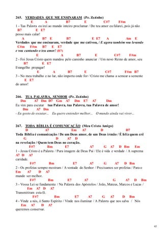 65 
265. VERDADES QUE ME ENSINARAM (Pe. Zezinho) 
E A B7 E C#7 F#m 
1 - Tua Palavra eu irei ao mundo inteiro proclamar / Do teu amor eu falarei, pois já não 
B7 E E7 
posso mais calar! 
A B7 E B7 E E7 A Am E 
Verdades que me ensinaram, verdade que me cativou, / E agora também vou levando 
C#m F#m B7 E E7 
e vou cantando o teu amor! (B7) 
E A B7 E C#7 F#m 
2 - Foi Jesus Cristo quem mandou pelo caminho anunciar / Um novo Reino de amor, seu 
B7 E E7 
Evangelho propagar! 
E A B7 E C#7 F#m B7 
3 - No meu trabalho e no lar, não importa onde for / Cristo me chama a semear a semente 
E E7 
do amor! 
266. TUA PALAVRA, SENHOR (Pe. Zezinho) 
Dm A7 Dm D7 Gm A7 Dm E7 A7 Dm 
Eu vim para escutar tua Palavra, tua Palavra, tua Palavra de amor! 
Dm A7 Dm 
- Eu gosto de escutar... Eu quero entender melhor... O mundo ainda vai viver... 
267. TODA BÍBLIA É COMUNICAÇÃO (Meu Cristo Amigo) 
D A7 Em A7 D D7 
Toda Bíblia é comunicação / De um Deus amor, de um Deus irmão / É feliz quem crê 
G D A7 D 
na revelação / Quem tem Deus no coração. 
F#7 Bm E7 A7 G A7 D Bm Em 
1 - Jesus Cristo é a Palavra / Pura imagem de Deus Pai / Ele é vida e verdade / A suprema 
A7 D A7 
caridade. 
F#7 Bm E7 A7 G A7 D Bm 
2 - Os profetas sempre mostram / A vontade do Senhor / Precisamos ser profetas / Para o 
Em A7 D A7 
mundo ser melhor. 
F#7 Bm E7 A7 G A7 D Bm 
3 - Vossa Lei se fundamenta / Na Palavra dos Apóstolos / João, Mateus, Marcos e Lucas / 
Em A7 D A7 
Transmitiram esta fé. 
F#7 Bm E7 A7 G A7 D Bm 
4 - Vinde a nós, ó Santo Espírito / Vinde nos iluminar / A Palavra que nos salva / Nós 
Em A7 D A7 
queremos conservar. 
 