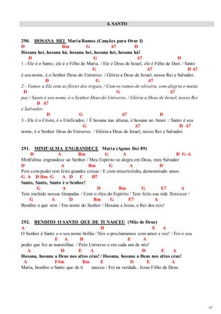 67 
4. SANTO 
290. HOSANA HEI Maria/Ramos (Canções para Orar I) 
D Bm G A7 D 
Hosana hei, hosana há, hosana hei, hosana hei, hosana há! 
D G A7 D 
1 - Ele é o Santo, ele é o Filho de Maria. / Ele é Deus de Israel, ele é Filho de Davi / Santo 
G A7 D A7 
é seu nome, é o Senhor Deus do Universo. / Glória a Deus de Israel, nosso Rei e Salvador. 
D G A7 
2 - Vamos a Ele com as flores dos trigais, / Com os ramos de oliveira, com alegria e muita 
D G A7 
paz / Santo é seu nome, é o Senhor Deus do Universo. / Glória a Deus de Israel, nosso Rei 
D A7 
e Salvador. 
D G A7 D 
3 - Ele é o Cristo, é o Unificador, / É hosana nas alturas, é hosana no Amor. / Santo é seu 
G A7 D A7 
nome, é o Senhor Deus do Universo. / Glória a Deus de Israel, nosso Rei e Salvador. 
291. MINH'ALMA ENGRANDECE Maria (Agnus Dei 89) 
D A Bm G A D G-A 
Minh'alma engrandece ao Senhor / Meu Espírito se alegra em Deus, meu Salvador 
D A Bm G A D 
Pois com poder tem feito grandes coisas / E com misericórdia, demonstrado amor. 
G A D Bm G A D C D7 
Santo, Santo, Santo é o Senhor! 
G A D Bm G E7 A 
Tem enchido nossas lâmpadas / Com o óleo do Espírito / Tem feito sua vide florescer / 
G A D Bm G E7 A 
Bendito o que vem / Em nome do Senhor / Hosana a Jesus, o Rei dos reis! 
292. BENDITO O SANTO QUE DE TI NASCEU (Mãe de Deus) 
A D E A 
O Senhor é Santo e o seu nome brilha / Nós o proclamamos com amor e voz! / Foi o seu 
E A D E A 
poder que fez as maravilhas / Pelo Universo e em cada um de nós! 
A D E A D E A 
Hosana, hosana a Deus nos altos céus! / Hosana, hosana a Deus nos altos céus! 
A F#m Bm E D E A 
Maria, bendito o Santo que de ti nasceu / Foi na verdade, Jesus Filho de Deus. 
 