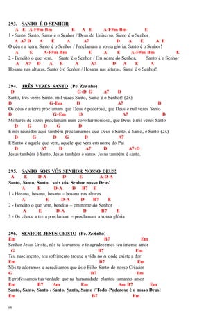 293. SANTO É O SENHOR 
68 
A E A-F#m Bm E A E A-F#m Bm E 
1 - Santo, Santo, Santo é o Senhor / Deus do Universo, Santo é o Senhor 
A A7 D A E A A7 D A E A E 
O céu e a terra, Santo é o Senhor / Proclamam a vossa glória, Santo é o Senhor! 
A E A-F#m Bm E A E A-F#m Bm E 
2 - Bendito o que vem, Santo é o Senhor / Em nome do Senhor, Santo é o Senhor 
A A7 D A E A A7 D A E A 
Hosana nas alturas, Santo é o Senhor / Hosana nas alturas, Santo é o Senhor! 
294. TRÊS VEZES SANTO (Pe. Zezinho) 
D G-D G A7 D 
Santo, três vezes Santo, mil vezes Santo, Santo é o Senhor! (2x) 
D G-Em D A7 D 
Os céus e a terra proclamam que Deus é poderoso, que Deus é mil vezes Santo 
D G-Em D A7 D 
Milhares de vozes proclamam num coro harmonioso, que Deus é mil vezes Santo 
D G D G D 
E nós reunidos aqui também proclamamos que Deus é Santo, é Santo, é Santo (2x) 
D G D G D A7 
E Santo é aquele que vem, aquele que vem em nome do Pai 
D A7 D A7 D A7-D 
Jesus também é Santo, Jesus também é santo, Jesus também é santo. 
295. SANTO SOIS VÓS SENHOR NOSSO DEUS! 
A E D-A D E A-D-A 
Santo, Santo, Santo, sois vós, Senhor nosso Deus! 
A E D-A D B7 E 
1 - Hosana, hosana, hosana – hosana nas alturas 
A E D-A D B7 E 
2 - Bendito o que vem, bendito – em nome do Senhor 
A E D-A D B7 E 
3 - Os céus e a terra proclamam – proclamam a vossa glória 
296. SENHOR JESUS CRISTO (Pe. Zezinho) 
Em B7 Em 
Senhor Jesus Cristo, nós te louvamos e te agradecemos teu imenso amor 
G B7 Em 
Teu nascimento, teu sofrimento trouxe a vida nova onde existe a dor 
Em B7 Em 
Nós te adoramos e acreditamos que és o Filho Santo de nosso Criador 
G B7 Em 
E professamos tua verdade que na humanidade plantou tamanho amor 
Em B7 Am Em Am B7 Em 
Santo, Santo, Santo / Santo, Santo, Santo / Todo-Poderoso é o nosso Deus! 
Em B7 Em 
 